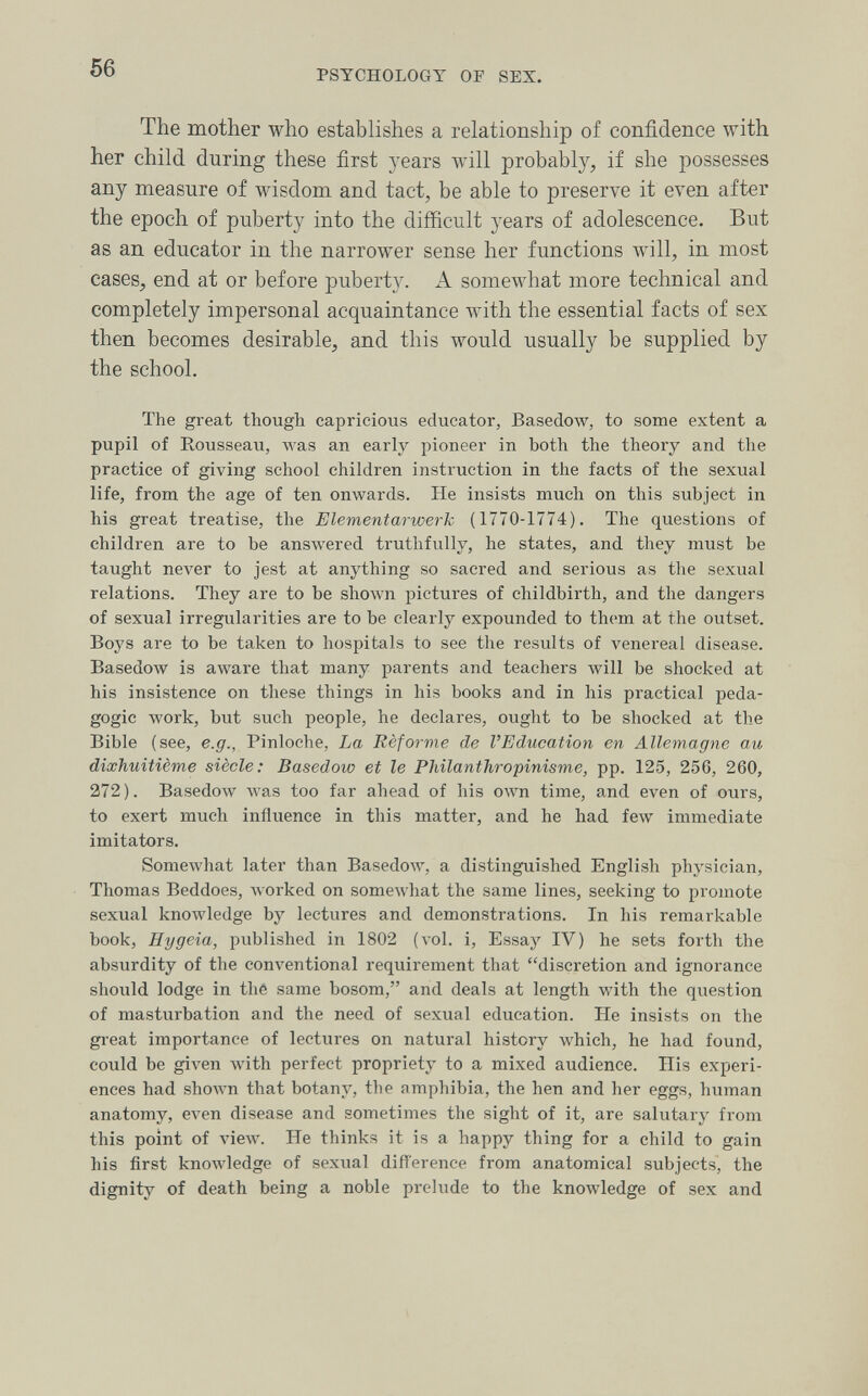 56 PSYCHOLOGY OF SEX. The mother who establishes a relationship of confidence with her child during these first years will probably, if she possesses any measure of wisdom and tact, be able to preserve it even after the epoch of puberty into the difficult years of adolescence. But as an educator in the narrower sense her functions %vill, in most cases, end at or before puberty. A somewhat more technical and completely impersonal acquaintance лvith the essential facts of sex then becomes desirable, and this would usually be supplied by the school. The great though capricious educator, Basedow, to some extent a pupil of Rousseau, was an early pioneer in both the theory and the practice of giving school children instruction in the facts of the sexual life, from the age of ten onwards. He insists much on this subject in his great treatise, the Elementarwerk (1770-1774). The questions of children are to be answered truthfully, he states, and they must be taught never to jest at anything so sacred and serious as the sexual relations. They are to be shown pictures of childbirth, and the dangers of sexual irregularities are to be clearly expounded to them at the outset. Boys are to be taken to hospitals to see the results of venereal disease. Basedow is aware that many parents and teachers will be shocked at his insistence on these things in his books and in his practical peda¬ gogic work, but such people, he declares, ought to be shocked at the Bible (see, e.g., Pinloche, La Réforme de l'Education en Allemagne au diœhuitième siècle: Basedow et le Philanthropinisme, pp. 125, 256, 260, 272). Basedow was too far ahead of his own time, and even of ours, to exert much influence in this matter, and he had few immediate imitators. Somewhat later than Basedow, a distinguished English physician, Thomas Beddoes, worked on someAvhat the same lines, seeking to promote sexual knowledge by lectures and demonstrations. In his remarkable book, Eygeia, published in 1802 (vol. i. Essay IV) he sets forth the absurdity of the conventional requirement that discretion and ignorance should lodge in thé same bosom, and deals at length with the question of masturbation and the need of sexual education. He insists on the great importance of lectures on natural history which, he had found, could be given Avith perfect propriety to a mixed audience. His experi¬ ences had shown that botany, the amphibia, the hen and her eggs, human anatomy, even disease and sometimes the sight of it, are salutary from this point of view. He thinks it is a happy thing for a child to gain his first knowledge of sexual diflerence from anatomical subjects, the dignity of death being a noble prelude to the knowledge of sex and