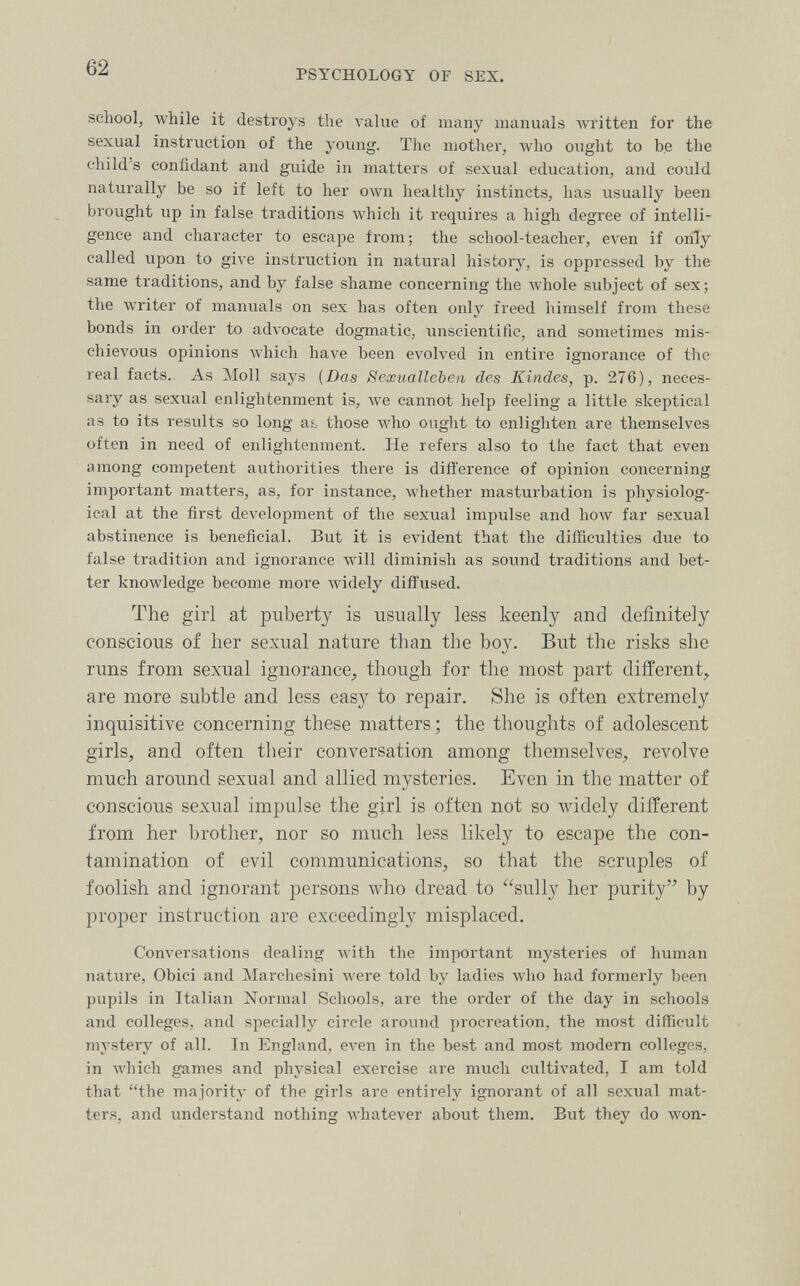 62 PSYCHOLOGY OF SEX. school, while it destroys the л-alue of many manuals Avritten for the sexual instruction of the young. The mother, who ought to be the child's confidant and guide in matters of sexual education, and could naturally be so if left to her own healthy instincts, has usually been brought up in false traditions Avhich it requires a high degree of intelli¬ gence and character to escape from; the school-teacher, even if only called upon to give instruction in natural history, is oppressed by the same traditions, and by false shame concerning the Avhole subject of sex; the writer of manuals on sex has often only freed himself from these bonds in order to advocate dogmatic, unscientific, and sometimes mis¬ chievous opinions which have been evolved in entire ignorance of the real facts. As ]\Ioll says {Das Sexualleben des Kindes, p. 276), neces¬ sary as sexual enlightenment is, Ave cannot help feeling a little skeptical as to its results so long аь those who ought to enlighten are themselves often in need of enlightenment. He refers also to the fact that even among competent authorities there is difference of opinion concerning important matters, as, for instance, whether masturbation is physiolog¬ ical at the first development of the sexual impulse and how far sexual abstinence is beneficial. But it is evident that the difficulties due to false tradition and ignorance Avill diminish as sound traditions and bet¬ ter knowledge become more Avidely diffused. The girl at puberty is usually less keenly and definitely conscious of lier sexual nature than the boy. But the risks she runs from sexual ignorance^ though for the most part different, are more subtle and less easy to repair. She is often extremely inquisitive concerning these matters; the thoughts of adolescent girls, and often their conversation among themselves, revolve much around sexual and allied mysteries. Even in the matter of conscious sexual impulse the girl is often not so widely different from her brother, nor so much less likely to escape the con¬ tamination of evil communications, so that the scruples of foolish and ignorant persons who dread to sully her purity by proper instruction are exceedingly misplaced. Conversations dealing with the important mysteries of human nature. Obici and Marchesini were told by ladies Avho had formerly been pupils in Italian Normal Schools, are the order of the day in schools and colleges, and specially circle around procreation, the most difficult mystery of all. In England, ел-еп in the best and most modern colleges, in Avhich games and physical exercise are much cultivated, I am told that the majority of the girls are entirely ignorant of all sexual mat¬ ters, and understand nothing Avhatever about them. But they do won-