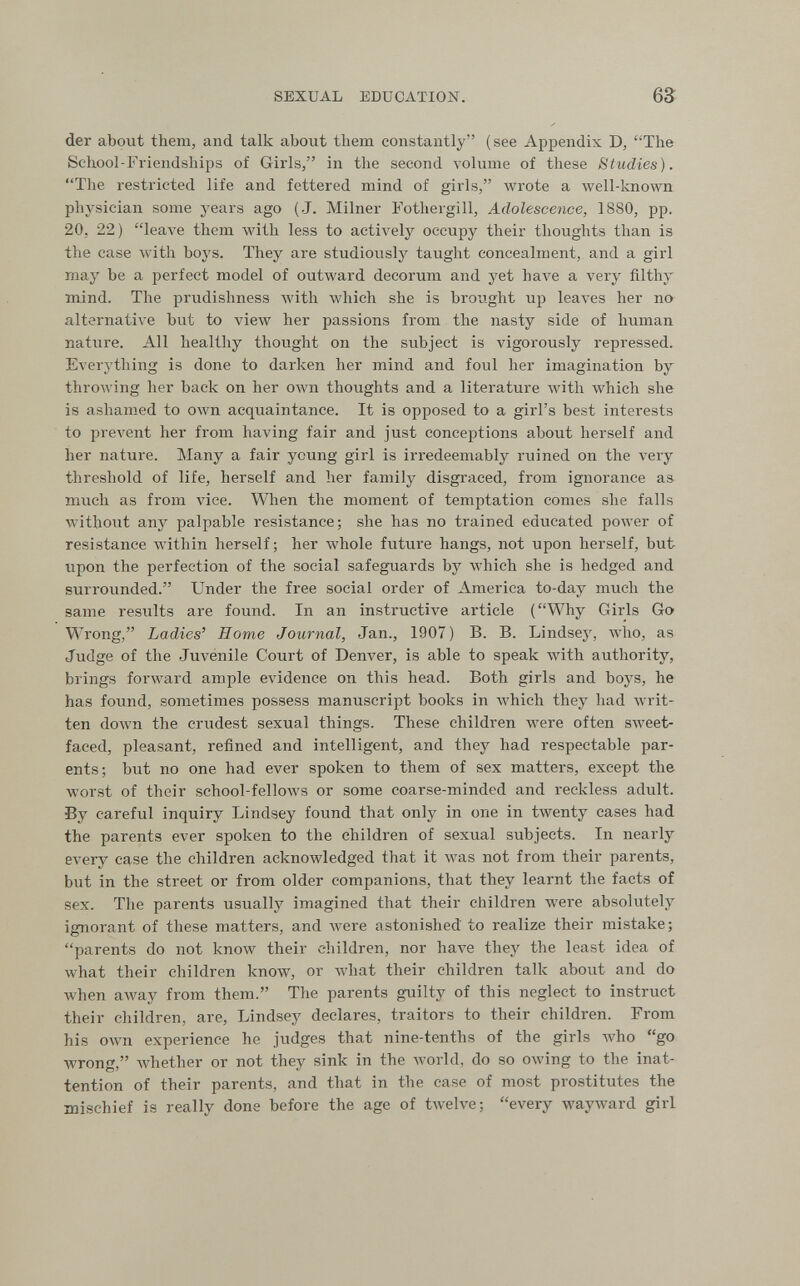 SEXUAL EDUCATION. ба der about them, and talk about them constantly (see Appendix D, The School-Friendships of Girls, in the second volume of these Studies). The restricted life and fettered mind of girls, wrote a well-known physician some years ago (J. Milner Fothergill, Adolescence, 1880, pp. 20, 22) leave them with less to actively occupy their thoughts than is the case with boys. They are studiously taught concealment, and a girl may be a perfect model of outward decorum and yet Ьал'е a very filthy mind. The prudishness Avith which she is brought up leaves her no- alternative but to view her passions from the nasty side of human nature. All healthy thought on the subject is vigorously repressed. Everything is done to darken her mind and foul her imagination by throAving her back on her own thoughts and a literature Avith which she is ashamed to own acquaintance. It is opposed to a girl's best interests to prevent her from having fair and just conceptions about herself and her nature. Many a fair young girl is irredeemably ruined on the veiy threshold of life, herself and her family disgraced, from ignorance as much as from vice. When the moment of temptation comes she falls without any palpable resistance; she has no trained educated power of resistance within herself; her whole future hangs, not upon herself, but upon the perfection of the social safeguards by which she is hedged and surrounded. Under the free social order of America to-day much the same results are found. In an instructive article (Why Girls Go Wrong, Ladies' Home Journal, Jan., 1907) B. B. Lindsey, avIio, as Judge of the Jm^enile Court of Denver, is able to speak Avith authority, brings forward ample evidence on this head. Both girls and boys, he has found, sometimes possess manuscript books in Avhich they had Avrit- ten down the crudest sexual things. These children were often SAveet- faced, pleasant, refined and intelligent, and they had respectable par¬ ents; but no one had ever spoken to them of sex matters, except the worst of their school-felloAvs or some coarse-minded and reckless adult. By careful inquiry Lindsey found that only in one in twenty cases had the parents ever spoken to the children of sexual subjects. In nearly every case the children acknowledged that it was not from their parents, but in the street or from older companions, that they learnt the facts of sex. The parents usually imagined that their children were absolutely ignorant of these matters, and were astonished to realize their mistake; parents do not know their children, nor have they the least idea of what their children know, or what their children talk about and do when away from them. The parents guilty of this neglect to instruct their children, are, Lindsey declares, traitors to their children. From his own experience he judges that nine-tenths of the girls who go wrong, Avhether or not they sink in the world, do so owing to the inat¬ tention of their parents, and that in the case of most prostitutes the mischief is really done before the age of twelve; every wayward girl