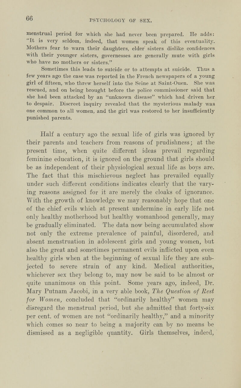 66 PSYCHOLOGY OF SEX. menstrual period for which she had never been prepared. He adds: It is very seldom, indeed, that women speak of this ел-entuality. Mothers fear to луагп their daughters, elder sisters dislike confidences with their younger sisters, governesses are generally mute with girls who have no mothers or sisters. Sometimes this leads to suicide or to attempts at suicide. Thus a few years ago the case was reported in the French newspapers of a young girl of fifteen, who threw herself into the Seine at Saint-Ouen. She was rescued, and on being brought before the police commissioner said that she had been attacked by an unknown disease which had driven her to despair. Discreet inquiry revealed that the mysterious malady was one common to all women, and the girl was restored to her insufficiently punished parents. Half a century ago the sexual life of girls was ignored by their parents and teachers from reasons of prudishness; at the present time^ when quite different ideas prevail regarding feminine education, it is ignored on the ground that girls should be as independent of their physiological sexual life as boys are. The fact that this mischievous neglect has prevailed equally under such different conditions indicates clearly that the vary¬ ing reasons assigned for it are merely the cloaks of ignorance. With the growth of knowledge we may reasonably hope that one of the chief evils which at present undermine in early life not only healthy motherhood but healthy womanhood generally, may be gradually eliminated. The data now being accumulated show not only the extreme prevalence of painful, disordered, and absent menstruation in adolescent girls and young women, but also the great and sometimes permanent evils inflicted upon even healthy girls when at the beginning of sexual life they are sub¬ jected to severe strain of any kind. Medical authorities, whichever sex they belong to, may now be said to be almost or quite unanimous on this point. Some years ago, indeed, Dr. Mary Putnam Jacobi, in a very able book. The Question of Rest for Women^ concluded that ordinarily healthy women may disregard the menstrual period, but she admitted that forty-six per cent, of women are not ordinarily healthy, and a minority which comes so near to being a majority can by no means be dismissed as a negligible quantity. Girls themselves, indeed.