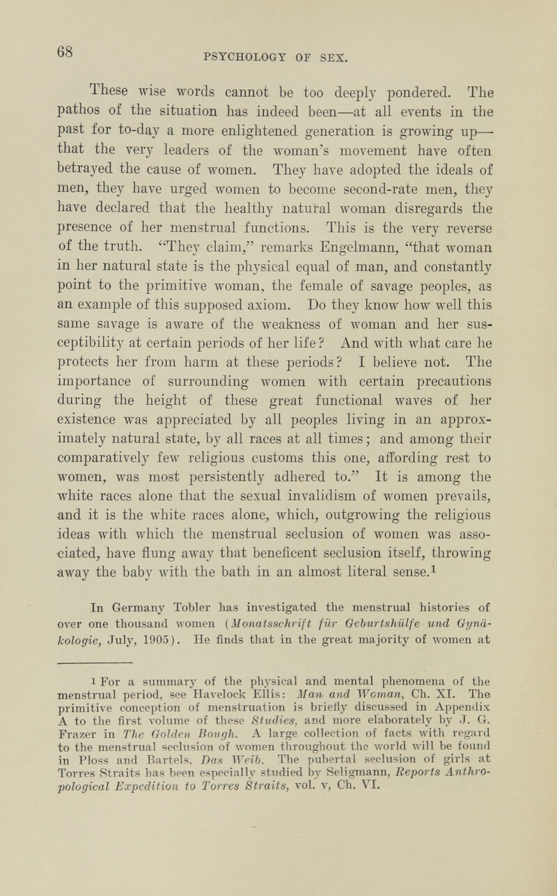 68 PSYCHOLOGY OF SEX. These wise words cannot be too deeply pondered. The pathos of the situation has indeed been—at all events in the past for to-day a more enlightened generation is growing up—• that the very leaders of the woman's movement have often betrayed the cause of women. They have adopted the ideals of men, they have urged women to become second-rate men, they have declared that the healthy natural woman disregards tlie presence of her menstrual functions. This is the very reverse of the truth. They claim/' remarks Engelmann, that woman in her natural state is the physical equal of man, and constantly point to the primitive woman, the female of savage peoples, as an example of this supposed axiom. Do they know how well this same savage is aware of the weakness of woman and her sus¬ ceptibility at certain periods of her life ? And with what care he protects her from harm at these periods? I believe not. The importance of surrounding women with certain precautions during the height of these great functional waves of her existence was appreciated by all peoples living in an approx¬ imately natural state, by all races at all times ; and among their comparatively few religious customs this one, affording rest to women, was most persistently adhered to. It is among the Avhite races alone that the sexual invalidism of women prevails, and it is the white races alone, which, outgrowing the religious ideas with which the menstrual seclusion of women was asso¬ ciated, have flung away that beneficent seclusion itself, throwing away the baby with the bath in an almost literal sense.^ In Germany Tobler has investigated the menstrual histories of over one thousand women (Monatsschrift für Geburtshiilfe und Gynä¬ kologie, July, 1905). He finds that in the great majority of women at 1 For a summary of the physical and mental phenomena of the menstrual period, see Havelock Ellis: Man and Woman, Ch. XI. The primitive conception of menstruation is briefly discussed in Appendix A to the first л'оЫте of these Studies, and more elaborately by J. G. Frazer in The Golden Bough. A large collection of facts with regard to the menstrual seclusion of Avomen throughout the world will be found in Ploss and Bartels. Das Weib. The pubertal seclusion of girls at Torres Straits has been especially studied by Seligmann, Reports Anthro¬ pological Expedition to Torres Straits, vol. v, Ch. VI.