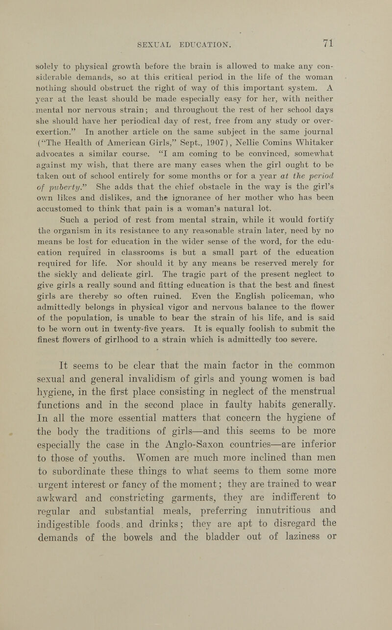 SEXUAL EDUCATION. 71 solely to physical growth before the brain is allowed to make any con¬ siderable demands, so at this critical period in the life of the woman nothing should obstruct the right of Avay of this important system. A year at the least should be made especially easy for her, with neither mental nor nervous strain ; and throughout the rest of her school days she should have her periodical day of rest, free from any study or over¬ exertion. In another article on the same subject in the same journal (The Health of American Girls, Sept., 1907), Nellie Comins Whitaker advocates a similar course. I am coming to be convinced, somewhat against my wish, that there are many cases when the girl ought to be taken out of school entirely for some months or for a year at the period of puberty. She adds that the chief obstacle in the луау is the girl's own likes and dislikes, and the ignorance of her mother who has been accustomed to think that pain is a woman's natural lot. Such a period of rest from mental strain, while it would fortify the organism in its resistance to any reasonable strain later, need by no means be lost for education in the Avider sense of the word, for the edu¬ cation required in classrooms is but a small part of the education required for life. Nor should it by any means be reserved merely for the sickly and delicate girl. The tragic part of the present neglect to give girls a really sound and fitting education is that the best and finest girls are thereby so often ruined. Even the English policeman, who admittedly belongs in physical vigor and nervous balance to the ñower of the population, is unable to bear the strain of his life, and is said to be worn out in twenty-five years. It is equally foolish to submit the finest flowers of girlhood to a strain which is admittedly too severe. It seems to be clear that the main factor in the common sexual and general invalidism of girls and young women is bad hygiene, in the first place consisting in neglect of the menstrual functions and in the second place in faulty habits generally. In all the more essential matters that concern the hygiene of the body the traditions of girls—and this seems to be more especially the case in the Anglo-Saxon countries—are inferior to those of youths. Women are much more inclined than men to subordinate these things to what seems to them some more urgent interest or fancy of the moment ; they are trained to wear awkward and constricting garments, they are indifferent to regular and substantial meals, preferring innutritions and indigestible foods and drinks ; they are apt to disregard the demands of the bowels and the bladder out of laziness or