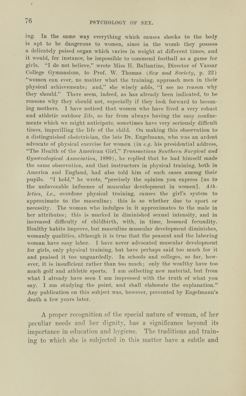 76 PSYCHOLOGY OF SEX. ing. In the same way everything which causes shocks to the body is apt to be dangerous to women, since in the womb they possess a delicately poised organ which varies in Aveight at different times, and it Avould, for instance, be impossible to commend football as a game for girls. I do not believe, wrote Miss H. Ballantine, Director of A^assar College Gymnasium, to Prof. W. Thomas {Sex and Society, p. 22) women can ever, no matter Avhat the training, approach men in their physical achievements; and, she wisely adds, I see no reason why they should. There seem, indeed, as has already been indicated, to be reasons why they should not, especially if they look forward to becom¬ ing mothers. I have noticed that women Avho have lived a very robust and athletic outdoor life, so far from always having the easy confine¬ ments Avhich Ave might anticipate, sometimes Ьал'е л'егу seriously difficult times, imperilling the life of the child. On making this observation to a distinguished obstetrician, the late Dr. Engelmann, who was an ardent advocate of physical exercise for women (in e.g. his presidential address, The Health of the American Girl, Transactions Southern Surgical and Gyncccological Association, 1890), he replied that he had himself made the same observation, and that instructors in physical training, both in America and England, had also told him of such cases among their pupils. I hold, he Avrote, precisely the opinion you express [as to the unfavorable influence of mviscular deA'elopment in women]. Ath¬ letics, i.e., overdone physical training, causes the girl's system to approximate to the masculine; this is so whether due to sport or necessity. The woman who indulges in it approximates to the male in her attributes; this is marked in diminished sexual intensity, and in increased difficulty of childbirth, with, in time, lessened fecundity. Healthy habits improve, but masculine muscular development diminishes, womanly qualities, although it is true that the peasant and the laboring woman Ьал^е easy labor. I have never advocated muscular development for girls, only physical training, but have perhaps said too much for it and praised it too unguardedly. In schools and colleges, so far, how¬ ever, it is insufficient rather than too much; only the Avealthy have too much golf and athletic sports. I am collecting new material, but from what I already have seen I am impressed Avith the truth of what you say. I am studying the point, and shall elaborate the explanation. Any publication on this subject was, however, prevented by Engelmann's death a few years later. A proper recognition of the special nature of woman, of lier peculiar needs and her dignity, has a significance beyond its importance in education and hygiene. The traditions and train¬ ing to which she is subjected in this matter have a subtle and