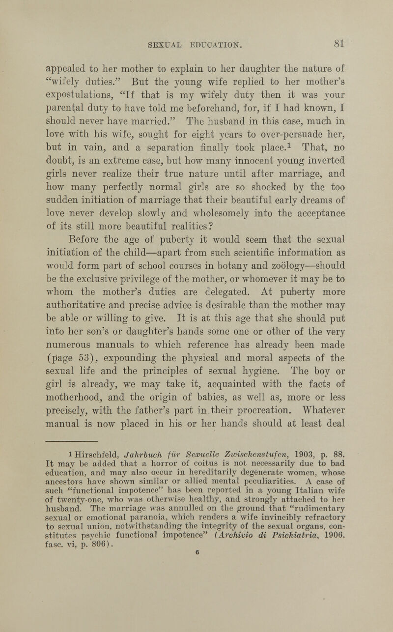 SEXUAL EDUCATION. 81 appealed to her mother to explain to her daughter the nature of wifely duties. But the young wife replied to her mother's expostulations, If that is my wifely duty then it was your parental duty to have told me beforehand, for, if I had known, I should never have married. The husband in this case, much in love with his wife, sought for eight years to over-persuade her, but in vain, and a separation finally took place.i That, no doubt, is an extreme case, but how many innocent young inverted girls never realize their true nature until after marriage, and how many perfectly normal girls are so shocked by the too sudden initiation of marriage that their beautiful early dreams of love never develop slowly and луЬо1е8оте1у into the acceptance of its still more beautiful realities? Before the age of puberty it would seem that the sexual initiation of the child—apart from such scientific information as would form part of school courses in botany and zoology—should be the exclusive privilege of the mother, or whomever it may be to whom the mother's duties are delegated. At puberty more authoritative and precise advice is desirable than the mother may be able or willing to give. It is at this age that she should put into her son's or daughter's hands some one or other of the very numerous manuals to which reference has already been made (page 53), expounding the physical and moral aspects of the sexual life and the principles of sexual hygiene. The boy or girl is already, we may take it, acquainted with the facts of motherhood, and the origin of babies, as well as, more or less precisely, with the father's part in, their procreation. Whatever manual is now placed in his or her hands should at least deal 1 Hirschfeld, Jahrbuch für Sexuelle Zwischenstufen, 1903, p. 88. It may be added that a horror of coitus is not necessarily due to bad education, and may also occur in hereditarily degenerate women, whose ancestors have shown similar or allied mental peculiarities. A case of such functional impotence has been reported in a young Italian wife of twenty-one, who Avas otherwise healthy, and strongly attached to her husband. The marriage was annulled on the ground that rudimentary sexual or emotional paranoia, which renders a wife invincibly refractory to sexual union, notAvithstanding the integrity of the sexual organs, con¬ stitutes psychic functional impotence {Archivio di Psichiatria, 1906. fase, vi, p. 806). e