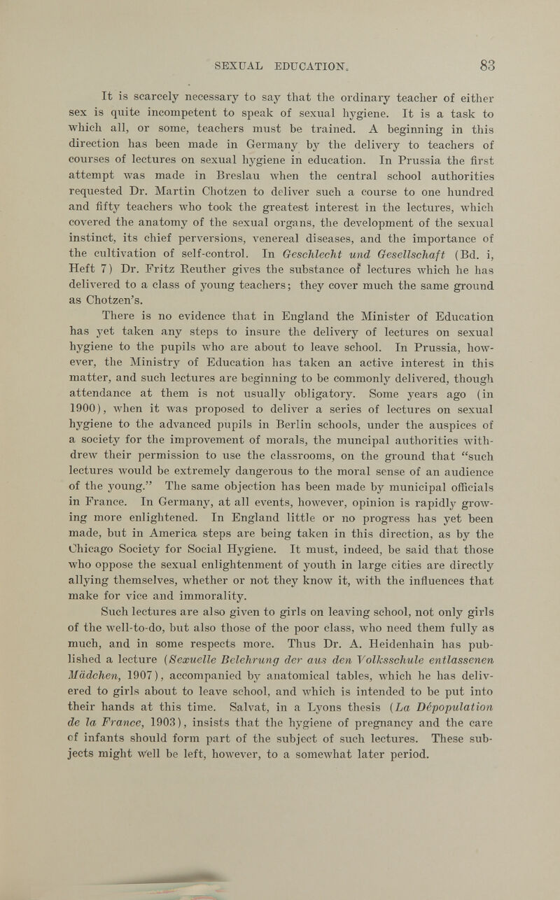 SEXUAL EDUCATION. 83 It is scarcely necessary to say that the ordinary teacher of either sex is quite incompetent to speak of sexual hygiene. It is a task to which all, or some, teachers must be trained. A beginning in this direction has been made in Germany by the delivery to teachers of courses of lectures on sexual hygiene in education. In Prussia the first attempt was made in Breslau Avhen the central school authorities requested Dr. Martin Chotzen to deliver such a course to one hundred and fifty teachers who took the greatest interest in the lectures, which covered the anatomy of the sexual organs, the development of the sexual instinct, its chief perversions, л^епегеа! diseases, and the importance of the cultivation of self-control. In Geschlecht und Gesellschaft (Bd. i, Heft 7) Dr. Fritz Reuther gives the substance of lectures which he has delivered to a class of young teachers ; they cover much the same ground as Chotzen's. There is no evidence that in England the Minister of Education has yet taken any steps to insure the delivery of lectures on sexual hygiene to the pupils who are about to leave school. In Prussia, how¬ ever, the Ministrj' of Education has taken an active interest in this matter, and such lectures are beginning to be commonly delivered, though attendance at them is not usually obligatory. Some years ago (in 1900), when it Avas proposed to deliver a series of lectures on sexual hygiene to the advanced pupils in Berlin schools, under the auspices of a society for the improvement of morals, the muncipal authorities with¬ drew their permission to use the classrooms, on the ground that such lectures would be extremely dangerous to the moral sense of an audience of the young. The same objection has been made by municipal officials in France. In Germany, at all events, hoAvever, opinion is rapidly grow¬ ing more enlightened. In England little or no progress has yet been made, but in America steps are being taken in this direction, as by the Chicago Society for Social Hygiene. It must, indeed, be said that those who oppose the sexual enlightenment of youth in large cities are directly allying themselves, whether or not they know it, with the influences that make for vice and immorality. Such lectures are also given to girls on leaving school, not only girls of the well-to-do, but also those of the poor class, who need them fvilly as much, and in some respects more. Thus Dr. A. Heidenhain has pub¬ lished a lecture (Sexuelle Belehrung der aus den Volksschule entlassenen Mädchen, 1907), accompanied by anatomical tables, Avhich he has deliv¬ ered to girls about to leave school, and which is intended to be put into their hands at this time. Salvat, in a Lyons thesis [La Dépopulation de la France, 1903), insists that the hygiene of pregnancy and the care of infants should form part of the subject of such lectures. These sub¬ jects might w'ell be left, however, to a somewhat later period.