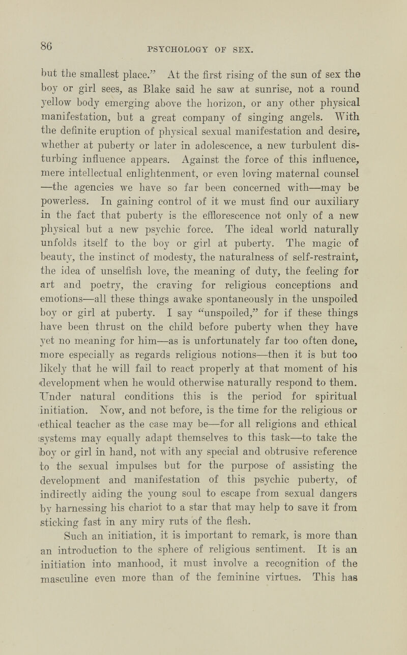 86 PSYCHOLOGY OF SEX. but the smallest place/' At the first rising of the sun of sex the boy or girl sees, as Blake said he saw at sunrise, not a round yellow body emerging above the horizon, or any other physical manifestation, but a great company of singing angels. With the definite eruption of physical sexual manifestation and desire, whether at puberty or later in adolescence, a new turbulent dis¬ turbing influence appears. Against the force of this influence, mere intellectual enlightenment, or even loving maternal counsel —the agencies we have so far been concerned with—may be powerless. In gaining control of it we must find our auxiliary in the fact that puberty is the efflorescence not only of a new physical but a new psychic force. The ideal world naturally unfolds itself to the boy or girl at puberty. The magic of beauty, the instinct of modesty, the naturalness of self-restraint, the idea of unselfish love, the meaning of duty, the feeling for art and poetry, the craving for religious conceptions and emotions—all these things awake spontaneously in the unspoiled boy or girl at puberty. I say unspoiled, for if these things have been thrust on the child before puberty when they have yet no meaning for him—as is unfortunately far too often done, more especially as regards religious notions—then it is but too likely that he will fail to react properly at that moment of his 'development when he would otherwise naturally respond to them. Under natural conditions this is the period for spiritual initiation. Now, and not before, is the time for the religious or 'ethical teacher as the case may be—for all religions and ethical isystems may equally adapt themselves to this task—to take the boy or girl in hand, not with any special and obtrusive reference to the sexual impulses but for the purpose of assisting the development and manifestation of this psychic puberty, of indirectly aiding the young soul to escape from sexual dangers by harnessing his chariot to a star that may help to save it from sticking fast in any miry ruts of the flesh. Such an initiation, it is important to remark, is more than, an introduction to the sphere of religious sentiment. It is an initiation into manhood, it must involve a recognition of the masculine even more than of the feminine virtues. This has