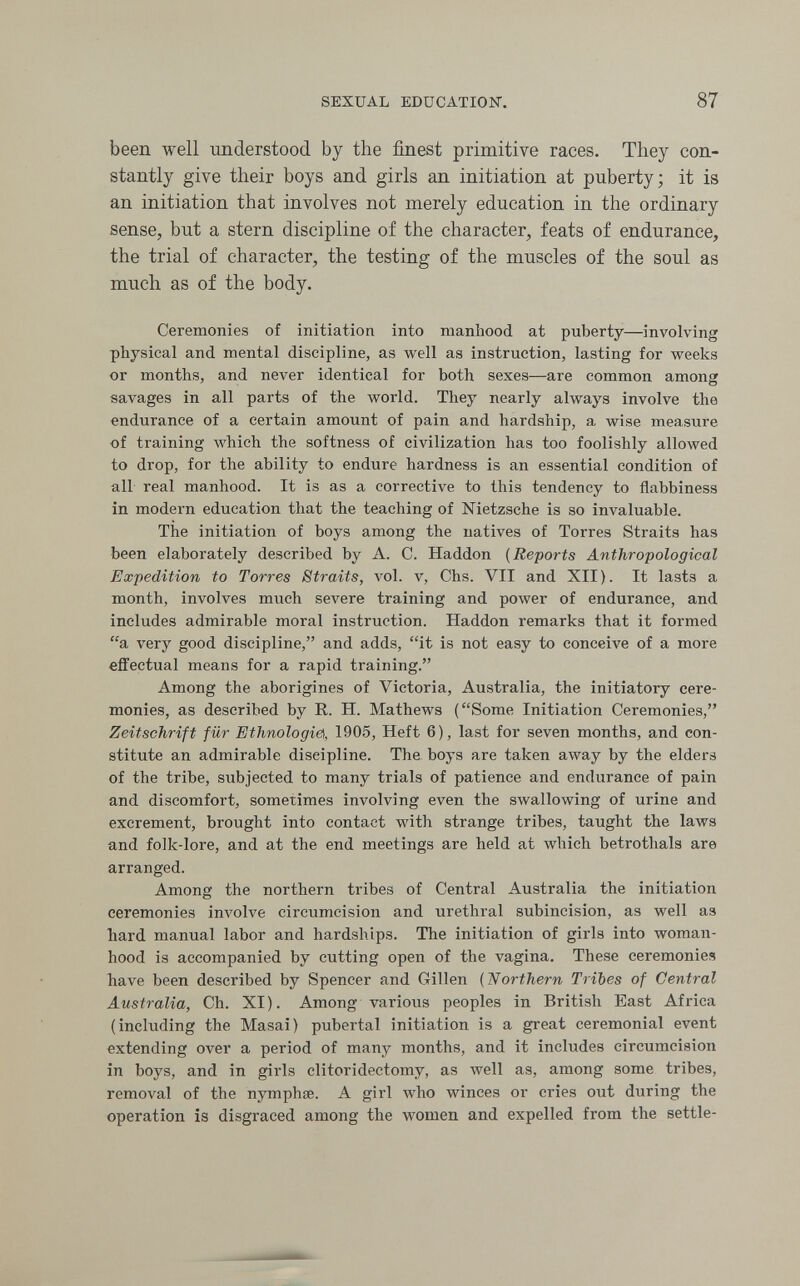 SEXUAL EDUCATION. 87 been well imderstood by the finest primitive races. They con¬ stantly give their boys and girls an initiation at puberty; it is an initiation that involves not merely education in the ordinary sense, but a stern discipline of the character, feats of endurance, the trial of character, the testing of the muscles of the soul as much as of the body. Ceremonies of initiation into manhood at puberty—involving physical and mental discipline, as well as instruction, lasting for weeks or months, and never identical for both sexes—are common among savages in all parts of the world. They nearly always involve the endurance of a certain amount of pain and hardship, a wise measure of training which the softness of civilization has too foolishly allowed to drop, for the ability to endure hardness is an essential condition of all real manhood. It is as a corrective to this tendency to flabbiness in modern education that the teaching of Nietzsche is so invaluable. The initiation of boys among the natives of Torres Straits has been elaborately described by A. C. Haddon {Reports Anthropological Expedition to Torres Straits, vol. v, Chs. VII and XII). It lasts a month, involves much severe training and power of endurance, and includes admirable moral instruction. Haddon remarks that it formed a very good discipline, and adds, it is not easy to conceive of a more effectual means for a rapid training. Among the aborigines of Victoria, Australia, the initiatory cere¬ monies, as described by R. H. Mathews (Some Initiation Ceremonies, Zeitschrift für Ethnologic, 1905, Heft 6), last for seven months, and con¬ stitute an admirable discipline. The boys are taken away by the elders of the tribe, subjected to many trials of patience and endurance of pain and discomfort, sometimes involving even the swallowing of urine and excrement, brought into contact with strange tribes, taught the laws and folk-lore, and at the end meetings are held at which betrothals are arranged. Among the northern tribes of Central Australia the initiation ceremonies involve circumcision and urethral subincision, as well as hard manual labor and hardships. The initiation of girls into woman¬ hood is accompanied by cutting open of the vagina. These ceremonies have been described by Spencer and Gillen (Northern Tribes of Central Australia, Ch. XI). Among varioiis peoples in British East Africa (including the Masai) pubertal initiation is a great ceremonial event extending over a period of many months, and it includes circumcision in boys, and in girls clitoridectomy, as well as, among some tribes, removal of the nymphœ. A girl who winces or cries out during the operation is disgraced among the women and expelled from the settle-