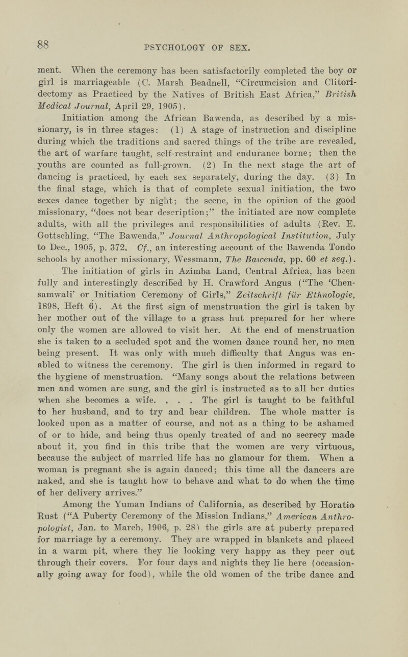 88 PSYCHOLOGY OF SEX. ment. When the ceremony has been satisfactorily completed the boy or girl is marriageable (C. Marsh Beadnell, Circumcision and Clitori- dectomy as Practiced by the Natives of British East Africa, British Medical Journal, April 29, 1905). Initiation among the African Bawenda, as described by a mis¬ sionary, is in three stages: (1) A stage of instruction and discipline during which the traditions and sacred things of the tribe are revealed, the art of warfare taught, self-restraint and endurance borne; then the youths are counted as full-groAvn. (2) In the next stage the art of dancing is practiced, by each sex separately, during the day. (3) In the final stage, which is that of complete sexual initiation, the two sexes dance together by night; the scene, in the opinion of the good missionary, does not bear description; the initiated are now complete adults, with all the privileges and responsibilities of adults (Rev. E, Gottschling, The Bawenda, Journal Anthropological Institution, July to Dec., 1905, p. 372. Cf., an interesting account of the Bawenda Tondo schools by another missionary, Wessmann, The Bawenda, pp. 60 et seq.). The initiation of girls in Azimba Land, Central Africa, has been fully and interestingly described by H. Crawford Angus (The 'Chen- samwali' or Initiation Ceremony of Girls, Zeitschrift für Ethnologie, 1898, Heft 6). At the first sign of menstruation the girl is taken by her mother out of the village to a grass hut prepared for her where only the women are allowed to visit her. At the end of menstruation she is taken to a secluded spot and the women dance round her, no men. being present. It was only with much difficulty that Angus was en¬ abled to witness the ceremony. The girl is then informed in regard to the hygiene of menstruation. Many songs about the relations between men and women are sung, and the girl is instructed as to all her duties when she becomes a wife. , . . The girl is taught to be faithful to her husband, and to try and bear children. The whole matter is looked upon as a matter of course, and not as a thing to be ashamed of or to hide, and being thus openly treated of and no secrecy made about it, you find in this tribe that the women are very virtuous, because the subject of married life has no glamour for them. When a woman is pregnant she is again danced; this time all the dancers are naked, and she is taught how to behave and what to do when the time of her delivery arrives. Among the Yunian Indians of California, as described by Horatio Rust (A Puberty Ceremony of the Mission Indians, American Anthro¬ pologist, Jan. to March, 1906, p. 28) the girls are at puberty prepared for marriage by a ceremony. They are wrapped in blankets and placed in a warm pit, where they lie looking very happy as they peer out through their covers. For four days and nights they lie here (occasion¬ ally going a\vay for food ), while the old women of the tribe dance and