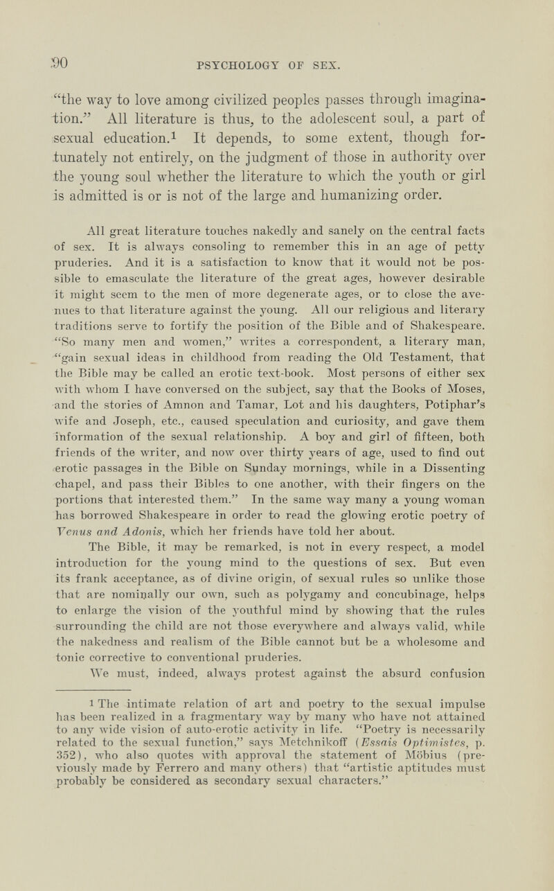 so PSYCHOLOGY OF SEX. the way to love among civilized peoples passes through imagina¬ tion. All literature is thus, to the adolescent soul, a part of sexual education. 1 It depends, to some extent, though for¬ tunately not entirely, on the judgment of those in authority over the young soul whether the literature to which the youth or girl is admitted is or is not of the large and humanizing order. All great literature touches nakedly and sanely on the central facts of sex. It is ahvays consoling to remember this in an age of petty pruderies. And it is a satisfaction to know that it would not be pos¬ sible to emasculate the literature of the great ages, however desirable it might seem to the men of more degenerate ages, or to close the ave¬ nues to that literature against the young. All our religious and literary traditions serve to fortify the position of the Bible and of Shakespeare. So many men and women, writes a correspondent, a literary man, gain sexual ideas in childhood from reading the Old Testament, that the Bible may be called an erotic text-book. Most persons of either sex with whom I have conversed on the subject, say that the Books of Moses, and the stories of Amnon and Tamar, Lot and his daughters, Potiphar's wife and Joseph, etc., caused speculation and curiosity, and gave them information of the sexual relationship. A boy and girl of fifteen, both friends of the writer, and now over thirty years of age, used to find out erotic passages in the Bible on Sunday mornings, while in a Dissenting chapel, and pass their Bibles to one another, with their fingers on the portions that interested them. In the same way many a young woman has borroAved Shakespeare in order to read the glowing erotic poetry of Tenus and Adonis, лvhich her friends have told her about. The Bible, it may be remarked, is not in every respect, a model introduction for the young mind to the questions of sex. But even its frank acceptance, as of divine origin, of sexual rules so unlike those that are nominally our own, such as polygamy and concubinage, helps to enlarge the vision of the youthful mind by showing that the rules surrounding the child are not those everyAvhere and always valid, Avhile the nakedness and realism of the Bible cannot but be a wholesome and tonic corrective to conventional pruderies. We must, indeed, always protest against the absurd confusion 1 The intimate relation of art and poetry to the sexual impulse has been realized in a fragmentary way by many who have not attained to any wide vision of auto-erotic activity in life. Poetry is necessarily related to the sexual function, says Metchnikoff {Essais Optimistes, p. 352), who also quotes with approval the statement of Möbius (pre¬ viously made by Ferrerò and many others) that artistic aptitudes must probably be considered as secondary sexual characters.