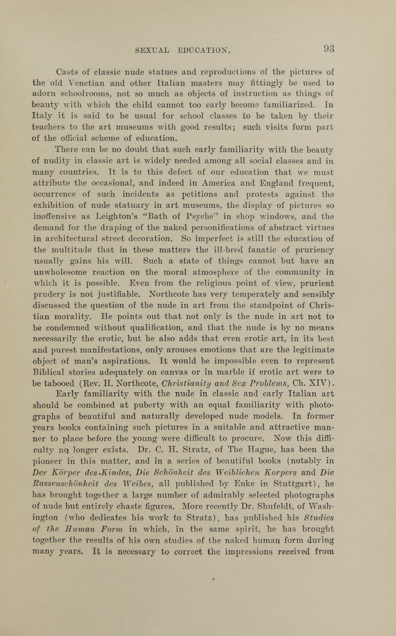 SEXUAL EDUCATION. 93 Casts of classic nude statues and reproductions of the pictures of the old Venetian and other Italian masters may fittingly be used to adorn schoolrooms, not so much as objects of instruction as things of beauty Avith M'hich the child cannot too early become familiarized. In Italy it is said to be usual for school classes to be taken by their teachers to the art museums with good results; such visits form part of the official scheme of education. There can be no doubt that such early familiarity with the beauty of nudity in classic art is widely needed among all social classes and in many countries. It is to this defect of our education that we must attribute the occasional, and indeed in America and England frequent, occurrence of such incidents as petitions and protests against the exhibition of nude statuary in art museums, the display of pictures so inoffensive as Leighton's Bath of Psyche in shop windows, and the demand for the draping of the naked personifications of abstract virtues in architectural street decoration. So imperfect is still the education of the multitude that in these matters the ill-bred fanatic of pi'uriency usually gains his will. Such a state of things cannot but have an unwholesome reaction on the moral atmosphere of the community in which it is possible. Even from the religious point of view, prurient prudery is not justifiable. ISTorthcote has very temperately and sensibly discussed the question of the nude in art from the standpoint of Chris¬ tian morality. He points out that not only is the nvide in art not to be condemned without qualification, and that the nude is by no means necessarily the erotic, but he also adds that even erotic art, in its best and purest manifestations, only arouses emotions that are the legitimate object of man's aspirations. It would be impossible even to represent Biblical stories adequately on canvas or in marble if erotic art were to' be tabooed (Rev. H. Northcote, Christianity and Sex Problems, Ch. XIV). Early familiarity with the nude in classic and early Italian art should be combined at puberty with an equal familiarity with photo¬ graphs of beautiful and naturally developed nude models. In former years books containing such pictures in a suitable and attractive man¬ ner to place before the young were difficult to procure. Now this diffi¬ culty nq longer exists. Dr. C. H. Stratz, of The Hague, has been the pioneer in this matter, and in a series of beautiful books (notably in Der Körper des-Kindes, Die Schönheit des Weiblichen Korpers and Die Rassenschönheit des Weibes, all published by Enke in Stuttgart), he has brought together a large number of admirably selected photographs of nude but entirely chaste figures. More recently Dr. Shufeldt, of Wash¬ ington (who dedicates his work to Stratz), has published his Studies of the Human Form, in which, in the same spirit, he has brought together the resvilts of his own studies of the naked human form during many years. It is necessary to correct the impressions received from