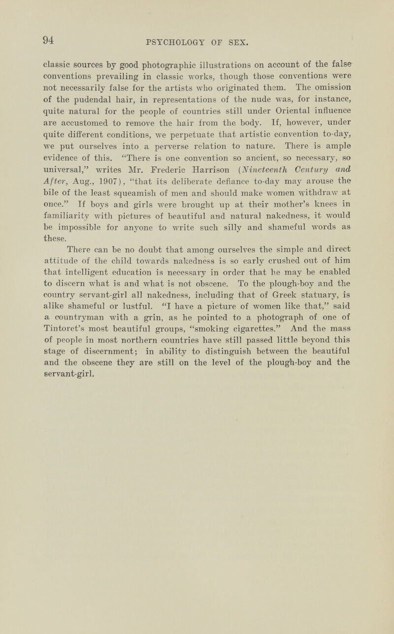 94 PSYCHOLOGY OF SEX. classic sources by good photographic illustrations on accoimt of the false conventions prevailing in classic works, though those conventions were not necessarily false for the artists who originated them. The omission of the pudendal hair, in representations of the nude Avas, for instance, quite natural for the people of countries still under Oriental influence are accustomed to remove the hair from the body. If, however, under quite different conditions, we perpetuate that artistic convention to-day, we put ourselves into a perverse relation to nature. There is ample evidence of this. There is one convention so ancient, so necessary, so universal, writes Mr. Frederic Harrison (Nineteenth Century and After, Aug., 1907), that its deliberate defiance to-day may arouse the bile of the least squeamish of men and should make women Ayithdraw at once. If boys and girls Avere brought up at their mother's knees in familiarity with pictures of beautiful and natural nakedness, it would be impossible for anyone to write such silly and shameful words as these. There can be no doubt that among ourselves the simple and direct attitude of the child to\vards nakedness is so early crushed out of him that intelligent education is necessary in order that he may be enabled to discern what is and what is not obscene. To the plough-boy and the country servant-girl all nakedness, including that of Greek statuary, is alike shameful or lustful. I have a picture of women like that, said a countryman with a grin, as he pointed to a photograph of one of Tintoret's most beautiful groups, smoking cigarettes. And the mass of people in most northern countries have still passed little beyond this stage of discernment; in ability to distinguish between the beautiful and the obscene they are still on the level of the plough-boy and the servant-girl.