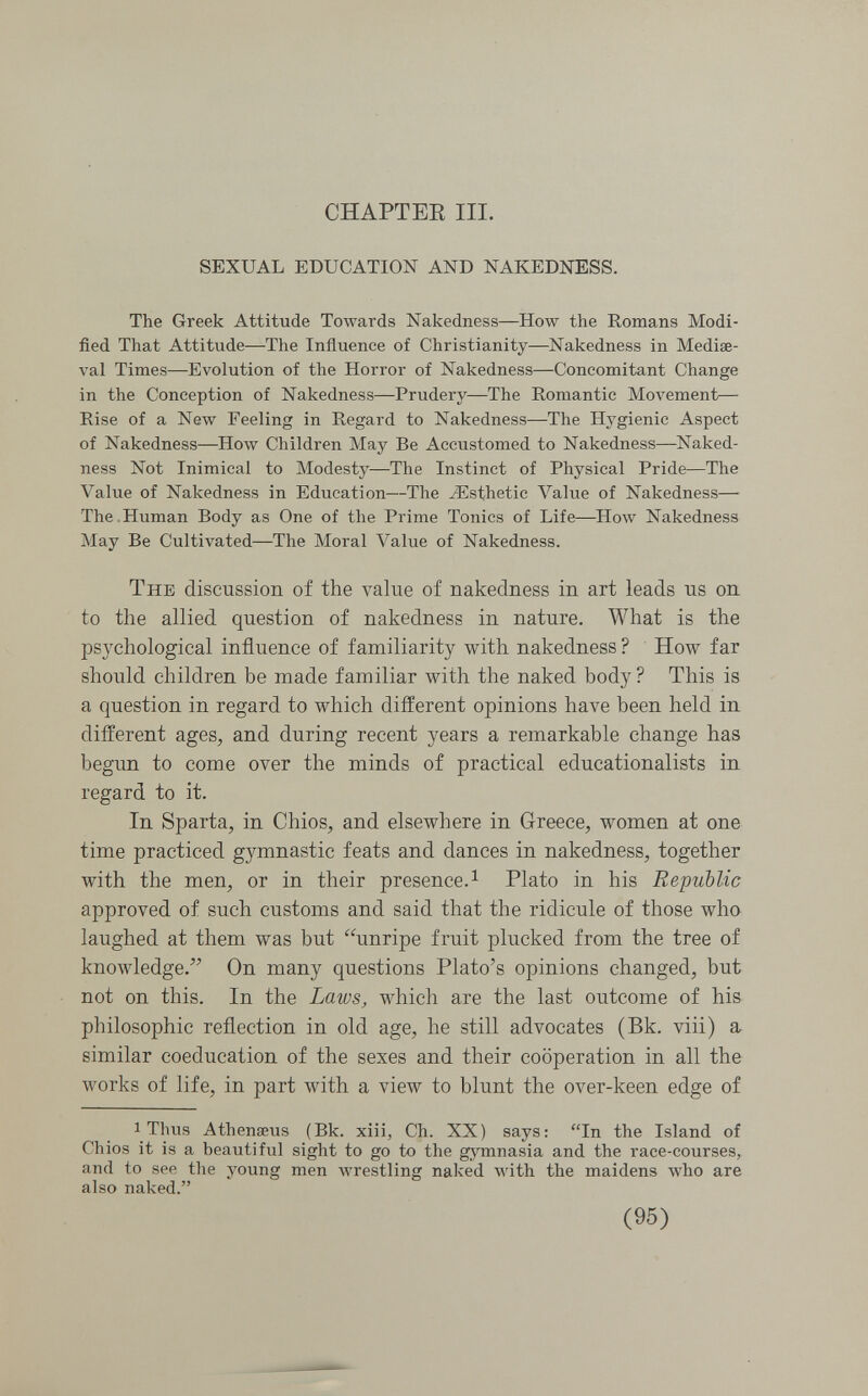 CHAPTEE III. SEXUAL EDUCATION AND NAKEDNESS. The Greek Attitude Towards Nakedness—How the Romans Modi¬ fied That Attitude—The Influence of Christianity—Nakedness in Mediae¬ val Times—Evolution of the Horror of Nakedness—Concomitant Change in the Conception of Nakedness—Prudery—The Romantic Movement— Rise of a New Feeling in Regard to Nakedness—The Hygienic Aspect of Nakedness—How Children May Be Accustomed to Nakedness—^Naked¬ ness Not Inimical to Modesty—The Instinct of Physical Pride—The Value of Nakedness in Education—The ^Esthetic Value of Nakedness—> The.Human Body as One of the Prime Tonics of Life—How Nakedness May Be Cultivated—The Moral Value of Nakedness. The discussion of the value of nakedness in art leads ns on to the allied question of nakedness in nature. What is the psychological influence of familiarity with nakedness ? How far should children be made familiar with the naked body ? This is a question in regard to which different opinions have been held in different ages, and during recent years a remarkable change has begun to come over the minds of practical educationalists in regard to it. In Sparta, in Chios, and elsewhere in Greece, women at one time practiced gymnastic feats and dances in nakedness, together with the men, or in their presence.^ Plato in his Republic approved of such customs and said that the ridicule of those who laughed at them was but unripe fruit plucked from the tree of knowledge. On many questions Plato's opinions changed, but not on this. In the Laws, which are the last outcome of his philosophic reflection in old age, he still advocates (Bk. viii) a similar coeducation of the sexes and their cooperation in all the works of life, in part with a view to blunt the over-keen edge of 1 Thus Athenseus (Bk. xiii, Ch. XX) says: In the Island of Chios it is a beautiful sight to go to the gymnasia and the race-courses, and to see the young men wrestling naked with the maidens who are also naked. (95)
