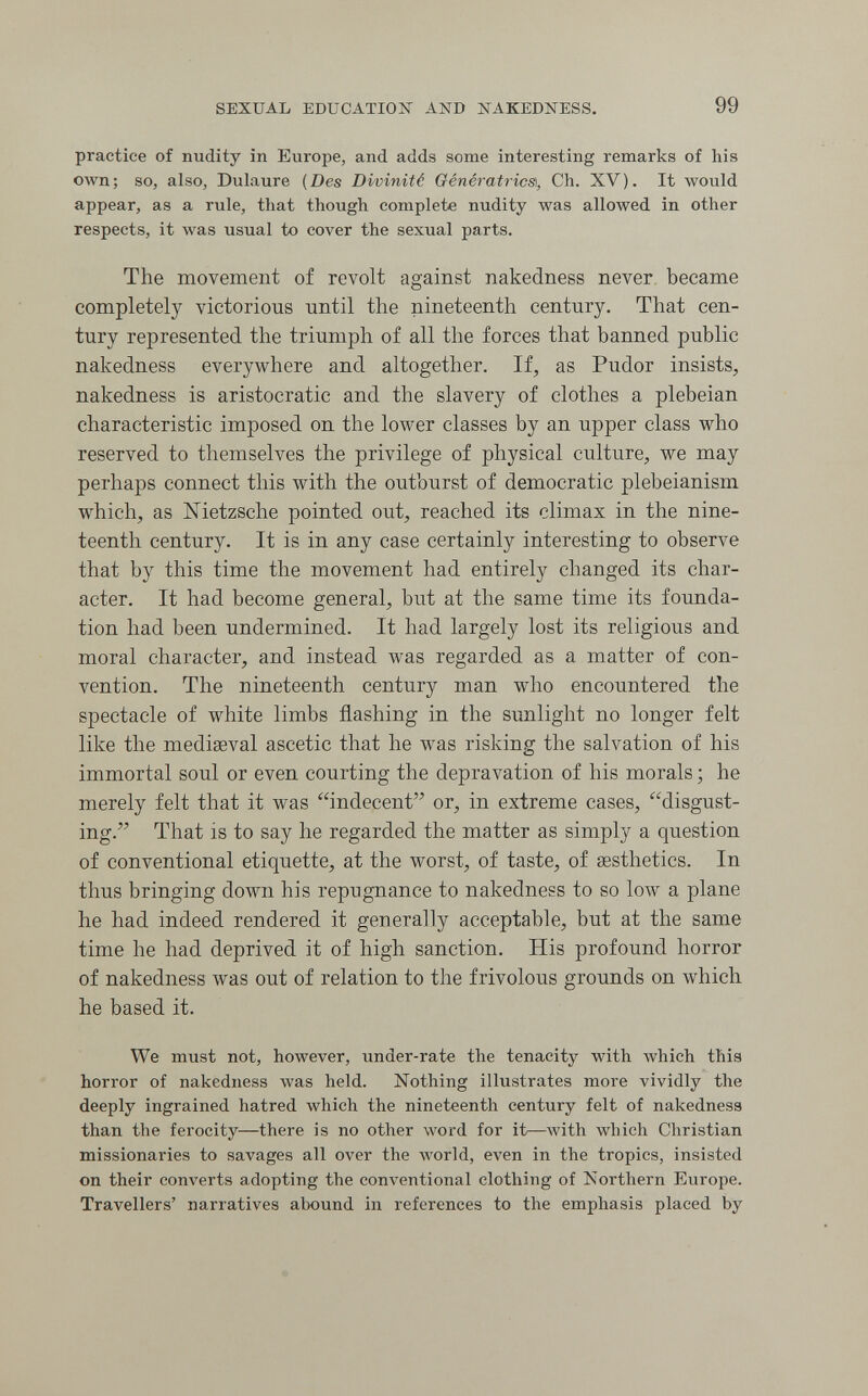 SEXUAL EDUCATION AND NAKEDNESS. 99 practice of nudity in Europe, and adds some interesting remarks of his own; so, also, Dulaure {Des Divinité Génératrice, Ch. XV). It would appear, as a rule, that though complete nudity was allowed in other respects, it was usual to cover the sexual parts. The movement of revolt against nakedness never, became completely victorious until the nineteenth century. That cen¬ tury represented the triumph of all the forces that banned public nakedness everywhere and altogether. If, as Pudor insists, nakedness is aristocratic and the slavery of clothes a plebeian characteristic imposed on the lower classes by an upper class who reserved to themselves the privilege of physical culture, we may perhaps connect this with the outburst of democratic plebeianism which, as Nietzsche pointed out, reached its climax in the nine¬ teenth century. It is in any case certainly interesting to observe that by this time the movement had entirely changed its char¬ acter. It had become general, but at the same time its founda¬ tion had been undermined. It had largely lost its religious and moral character, and instead Avas regarded as a matter of con¬ vention. The nineteenth century man who encountered the spectacle of white limbs flashing in the sunlight no longer felt like the mediaeval ascetic that he was risking the salvation of his immortal soul or even courting the depravation of his morals ; he merely felt that it was indecent or, in extreme cases, disgust¬ ing. That is to say he regarded the matter as simply a question of conventional etiquette, at the worst, of taste, of sesthetics. In thus bringing down his repugnance to nakedness to so low a plane he had indeed rendered it generally acceptable, but at the same time he had deprived it of high sanction. His profound horror of nakedness was out of relation to the frivolous grounds on which he based it. We must not, however, under-rate the tenacity with which this horror of nakedness was held. Nothing illustrates more vividly the deeply ingrained hatred which the nineteenth century felt of nakedness than the ferocity—there is no other word for it—with which Christian missionaries to savages all over the world, even in the tropics, insisted on their com^erts adopting the conventional clothing of Northern Europe. Travellers' narratives abound in references to the emphasis placed by