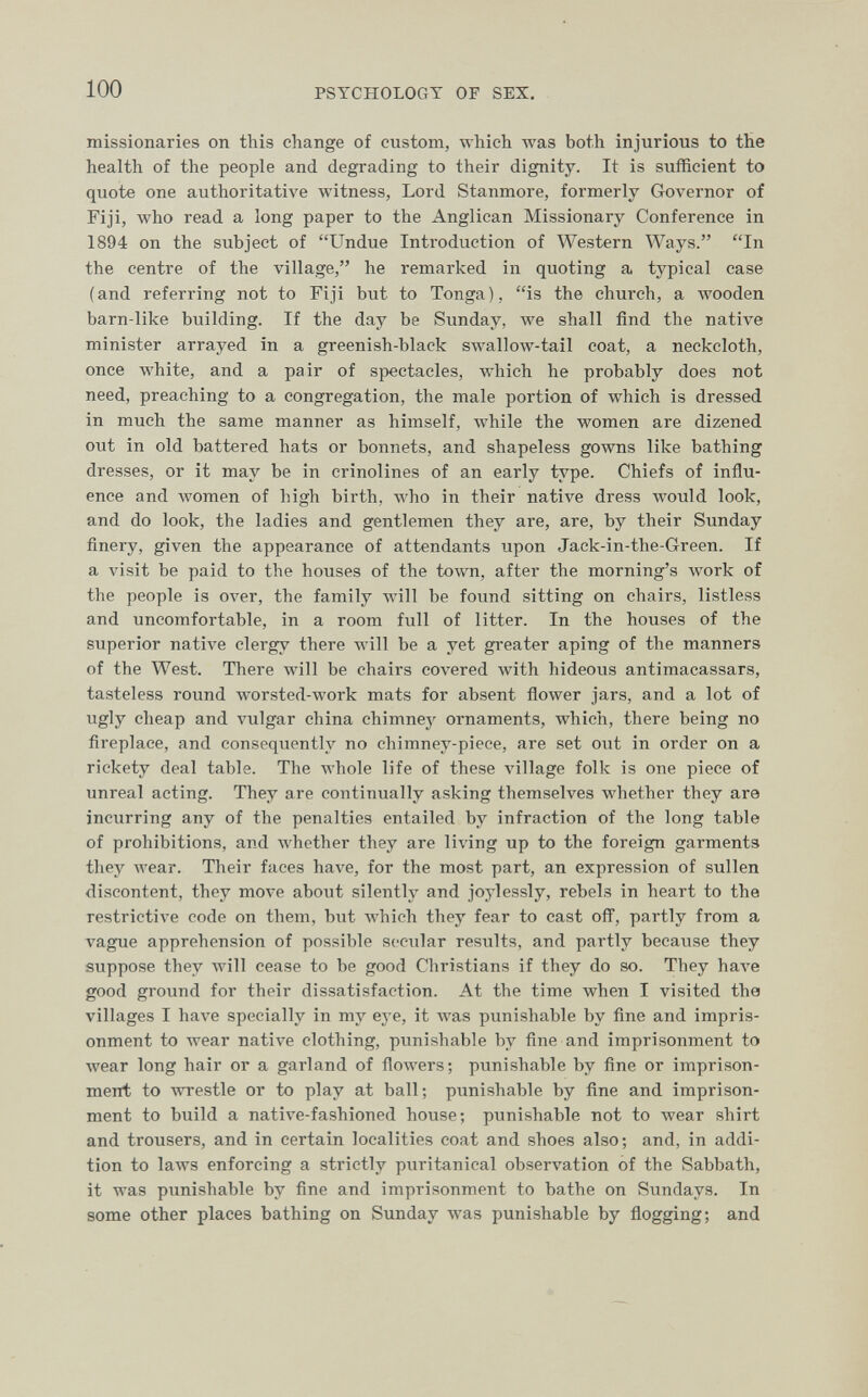 100 PSYCHOLOGY OF SEX. missionaries on this change of custom, which was both injurious to the health of the people and degrading to their dignity. It is sufficient to quote one authoritative witness, Lord Stanmore, formerly Governor of Fiji, who read a long paper to the Anglican Missionary Conference in 1894 on the subject of Undue Introduction of Western Ways. In the centre of the village, he remarked in quoting a typical case (and referring not to Fiji but to Tonga), is the church, a Avooden barn-like building. If the day be Sunday, we shall find the native minister arrayed in a greenish-black swallow-tail coat, a neckcloth, once white, and a pair of spectacles, which he probably does not need, preaching to a congregation, the male portion of which is dressed in much the same manner as himself, while the women are dizened out in old battered hats or bonnets, and shapeless gowns like bathing dresses, or it may be in crinolines of an early type. Chiefs of influ¬ ence and Avomen of high birth, who in their native dress would look, and do look, the ladies and gentlemen they are, are, by their Sunday finery, given the appearance of attendants upon Jack-in-the-Green. If a visit be paid to the houses of the town, after the morning's work of the people is over, the family will be found sitting on chairs, listless and uncomfortable, in a room full of litter. In the houses of the superior native clergy there will be a yet greater aping of the manners of the West. There will be chairs coA^ered Avith hideous antimacassars, tasteless round worsted-work mats for absent flower jars, and a lot of ugly cheap and vulgar china chimney ornaments, which, there being no fireplace, and consequently no chimney-piece, are set out in order on a rickety deal table. The whole life of these village folk is one piece of unreal acting. They are continually asking themselves whether they are incurring any of the penalties entailed by infraction of the long table of prohibitions, and Avhether they are living up to the foreign garments they wear. Their faces have, for the most part, an expression of sullen discontent, they move about silently and joylessly, rebels in heart to the restrictive code on them, but Avhich they fear to cast ofl, partly from a vague apprehension of possible secular results, and partly because they suppose they will cease to be good Christians if they do so. They Ьал^е good ground for their dissatisfaction. At the time when I visited the villages I have specially in my eye, it Avas punishable by fine and impris¬ onment to wear native clothing, punishable by fine and imprisonment to wear long hair or a garland of flowers; punishable by fine or imprison¬ ment to wrestle or to play at ball; punishable by fine and imprison¬ ment to build a native-fashioned house; punishable not to wear shirt and trousers, and in certain localities coat and shoes also; and, in addi¬ tion to laws enforcing a strictly puritanical observation of the Sabbath, it was punishable by fine and imprisonment to bathe on Sundays. In some other places bathing on Sunday Avas punishable by fiogging; and