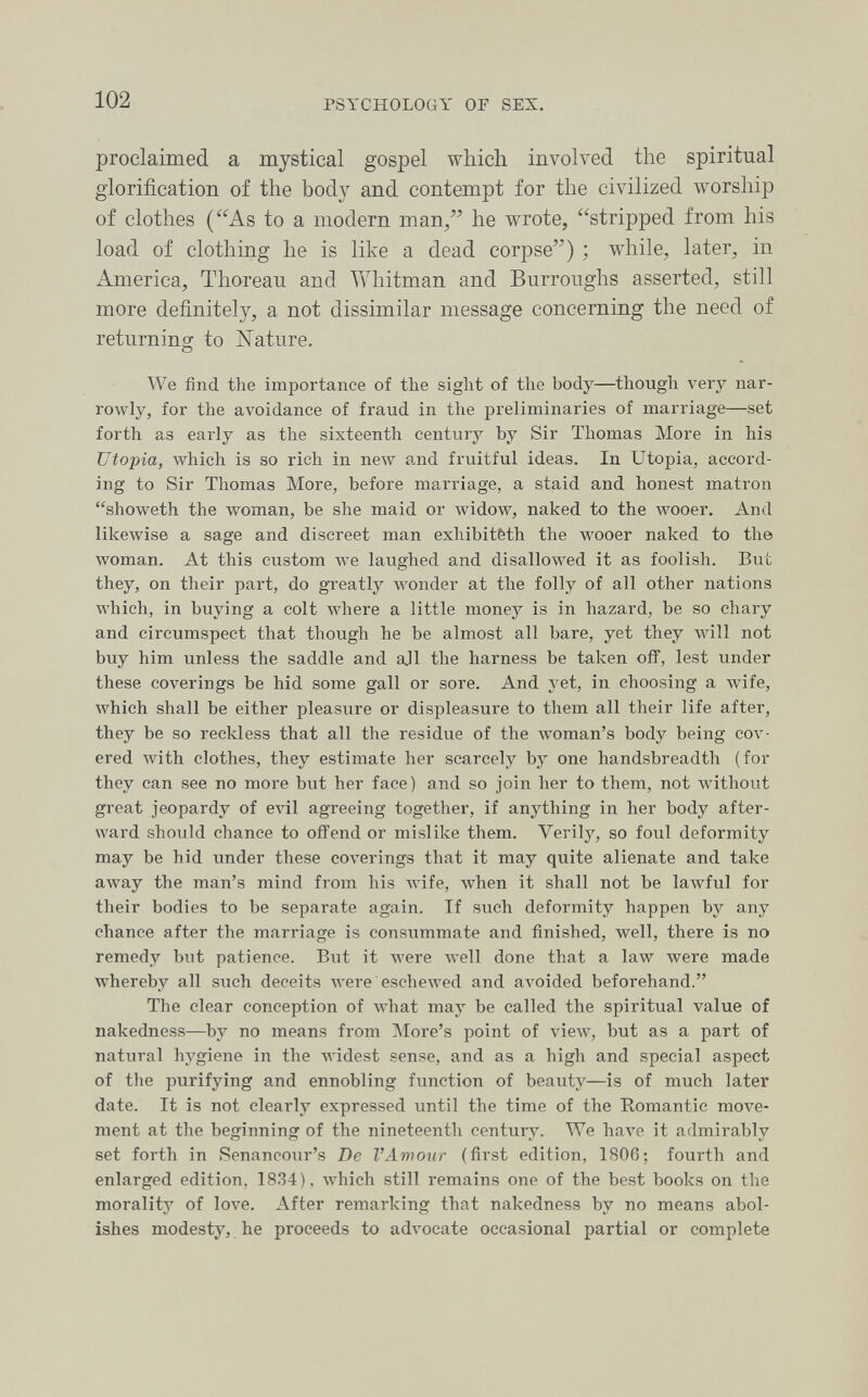 102 PSYCHOLOGY OF SEX. proclaimed a mystical gospel which involved the spiritual glorification of the body and contempt for the civilized worship of clothes (As to a modern man, he wrote, stripped from his load of clothing he is like a dead corpse) ; while, later, in America, Thoreau and Whitman and Burroughs asserted, still more definitely, a not dissimilar message concerning the need of returning to Nature. We find the importance of the sight of the body—though very nar¬ rowly, for the avoidance of fraud in the preliminaries of marriage—set forth as early as the sixteenth century by Sir Thomas More in his Utopia, which is so rich in new and fruitful ideas. In Utopia, accord¬ ing to Sir Thomas More, before marriage, a staid and honest matron showeth the woman, be she maid or widow, naked to the Avooer. And likewise a sage and discreet man exhibitèth the wooer naked to the woman. At this custom we laughed and disallowed it as foolish. But they, on their part, do gi'eatly Avonder at the folly of all other nations which, in buying a colt where a little money is in hazard, be so chary and circumspect that though he be almost all bare, yet they will not buy him unless the saddle and all the harness be taken off, lest under these coverings be hid some gall or sore. And yet, in choosing a Avife, which shall be either pleasure or displeasure to them all their life after, they be so reckless that all the residue of the woman's body being cov¬ ered with clothes, they estimate her scarcely by one handsbreadth (for they can see no more but her face) and so join her to them, not without great jeopardy of ела1 agreeing together, if anything in her body after¬ ward should chance to offend or mislike them. Verily, so foul deformity may be hid under these coverings that it may quite alienate and take away the man's mind from his Avife, when it shall not be lawful for their bodies to be separate again. If such deformity happen by any chance after the marriage is consummate and finished, well, there is no remedy but patience. But it were Avell done that a law were made whereby all such deceits Avere eschewed and avoided beforehand. The clear conception of what may be called the spiritual value of nakedness—by no means from More's point of view, but as a part of natural hygiene in the widest sense, and as a high and special aspect of the purifying and ennobling function of beauty—is of much later date. It is not clearly expressed until the time of the Romantic move¬ ment at the beginning of the nineteenth century. We have it admirably set forth in Senancour's De VAviour (first edition, 1806; fourth and enlarged edition, 1834), Avhich still remains one of the best books on the morality of love. After remarking that nakedness by no means abol¬ ishes modesty, he proceeds to advocate occasional partial or complete