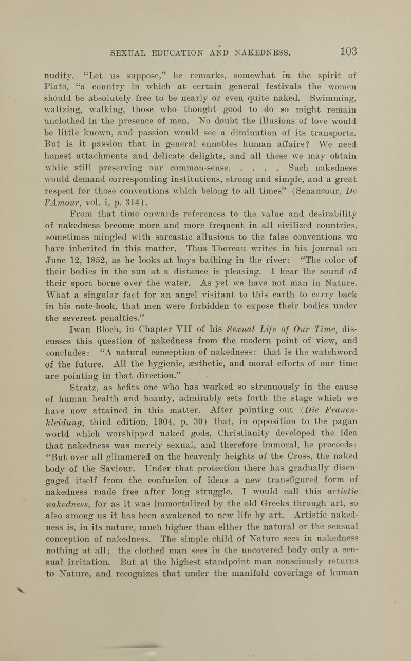 SEXUAL EDUCATION AND NAKEDNESS. 103 nudity. Let us suppose, lie remarks, somewhat in the spirit of Plato, a country in which at certain general festivals the women should be absolutely free to be nearly or even quite naked. Swimming, waltzing, Avalking, those who thought good to do so might remain unclothed in the presence of men. No doubt the illusions of love would be little known, and passion Avould see a diminution of its transports. But is it passion that in general ennobles human affairs? We need honest attachments and delicate delights, and all these we may obtain while still preserving our common-sense Such nakedness would demand corresponding institutions, strong and simple, and a great respect for those conventions which belong to all times (Senancour, De l'Amour, vol. i, p. 314). From that time onwards references to the value and desirability of nakedness become more and more frequent in all civilized countries, sometimes mingled with sarcastic allusions to the false conventions we have inherited in this matter. Thus Thoreau лvrites in his journal on June 12, 1852, as he looks at boys bathing in the river: The color of their bodies in the sun at a distance is pleasing. I hear the sound of their sport borne ол^ег the water. As yet we have not man in Nature. What a singular fact for an angel Ansitant to this earth to carry back in his note-book, that men were forbidden to expose their bodies under the severest penalties. Iwan Bloch, in Chapter VII of his Sexual Life of Our Time, dis¬ cusses this question of nakedness from the modem point of view, and concludes: A natural conception of nakedness: that is the watchword of the future. All the hygienic, aesthetic, and moral efforts of our time are pointing in that direction. Stratz, as befits one who has worked so strenuously in the cause of human health and beauty, admirably sets forth the stage which we have now attained in this matter. After pointing out {Die Frauen¬ kleidung, third edition, 1904, p. 30) that, in opposition to the pagan world which worshipped naked gods, Christianity developed the idea that nakedness was merely sexual, and therefore immoral, he proceeds: But over all glimmered on the heaventy heights of the Cross, the naked body of the Saviour. Under that protection there has gradually disen¬ gaged itself from the confusion of ideas a new transfigured form of nakedness made free after long struggle. I would call this artistic nakedness, for as it was immortalized by the old Greeks through art, so also among us it has been aAvakened to new life by art. Artistic naked¬ ness is, in its nature, much higher than either the natural or the sensual conception of nakedness. The simple child of Nature sees in nakedness nothing at all; the clothed man sees in the uncovered body only a sen¬ sual irritation. But at the highest standpoint man consciously returns to Nature, and recognizes that under the manifold coverings of human