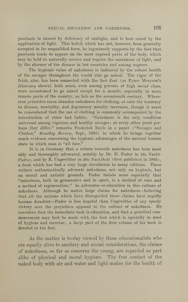 SEXUAL EDUOATIOK AND NAKEDNESS. 105 psoriasis is caused by deficiency of sunlight, and is best cured by the application of light. This belief, AA'hich has not, however, been generally accepted in its unqualified form, he ingeniously supports by the fact that psoriasis tends to appear on the most exposed parts of the body, which may be held to naturally receive and require the maximum of light, and by the absence of the disease in hot countries and among negroes. The hygienic value of nakedness is indicated by the robust health of the savages throughout the world who go naked. The vigor of the Irish, also, has been connected Avith the fact that (as Fynes Moryson's Itinerary shows) both sexes, even among persons of high social class, were accustomed to go naked except for a mantle, especially in more remote parts of the country, as late as the seventeenth century. Where- ever primitive races abandon nakedness for clothing, at once the tendency to disease, mortality, and degeneracy notably increases, though it must be remembered that the use of clothing is commonly accompanied by the introduction of other bad habits. Nakedness is the only condition universal among vigorous and healthy savages ; at every other point per¬ haps they difi'er, remarks Frederick Boyle in a paper (Savages and Clothes, Monthly Review, Sept., 1905) in which he brings together much evidence concerning the hygienic advantages of the natural human state in which man is all face. It is in Germany that a return towards nakedness has been most ably and thoroughly advocated, notably by Dr. H. Pudor in his ТЯасЫ- Oultur, and by R. Ungewitter in Die 'Nacktheit (first published in 1905), a book which has had a very large circulation in many editions. These writers enthusiastically advocate nakedness, not only on hygienic, but on moral and artistic grounds. Pudor insists more especially that nakedness, both in gymnastics and in sport, is a method of cure and a method of regeneration; he advocates co-education in this culture of nakedness. Although he makes large claims for nakedness—believing that all the nations which have disregarded these claims have rapidly become decadent—Pudor is less hopeful than Ungewitter of any speedy victory over the prejudices opposed to the culture of nakedness. He considers that the immediate task is education, and that a practical com¬ mencement may best be made Avith the foot which is specially in need of hj'giene and exercise; a large part of the first volume of his book is devoted to the foot. As the matter is to-day viewed by those educationalists who are equally alive to sanitary and sexual considerations^ the claims of nakedness, so far as concerns the yoimg, are regarded as part alike of physical and moral hygiene. The free contact of the naked body with air and water and light makes for the health of