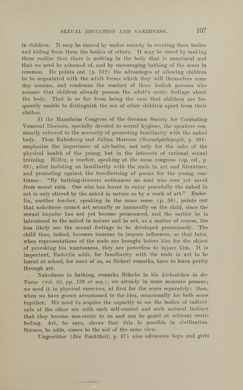 SEXUAL EDUCATION AND NAKEDNESS. 107 in children. It may be caused bj'^ undue anxiety in covering their bodies and hiding from them the bodies of others. It may be cured by making them realize that there is nothing in the body that is unnatural and that we need be ashamed of, and by encouraging bathing of the sexes in common. He points out (p. 512) the advantages of alloAving children to be acquainted with the adult forms which they will themselves some day assume, and condemns the conduct of those foolish persons who assume that children already possess the adult's erotic feelings about the body. That is so far from being the case that children are fre¬ quently unable to distinguish the sex of other children apart from their clothes. At the Mannheim Congress of the German Society for Combating Venereal Diseases, specially devoted to sexual hygiene, the speakers con¬ stantly referred to the necessity of promoting familiarity with the naked body. Thus Eulenburg and Julian Marcuse (Sexualpädagogik, p. 264) emphasize the importance of air-baths, not only for the sake of the physical health of the young, but in the interests of rational sexual training. Höller, a teacher, speaking at the same congress [op. cit., p. 85), after insisting on familiarity Avith the nude in art and literature, and protesting against the bowdlerising of poems for the young, con¬ tinues: By bathing-drawers ordinances no soul was ever yet saA'ed from moral ruin. One who has learnt to enjoy peacefully the naked in art is only stirred by the naked in nature as by a work of art. Ender- lin, another teacher, speaking in the same sense (p. 58), points out that nakedness cannot act sexually or immorally on the child, since the sexual impulse has not yet become pronounced, and the earlier he is introduced to the naked in nature and in art, as a matter of course, the less likely are the sexual feelings to be developed precociously. The child thus, indeed, becomes immune to impure influences, so that later, when representations of the nude are brought before him for the object of provoking his wantonness, they are powerless to injure him. It is important, Enderlin adds, for familiarity with the nude in art to be learnt at school, for most of us, as Siebert remarks, have to learn purity through art. Nakedness in bathing, remarks Bölsche in his Liebesleben in der 'Natur (vol. iii, pp. 139 et seq.), we already in some measure possess; we need it in physical exercises, at first for the sexes separately; then, when we have gi'OAvn accustomed to the idea, occasionally for both sexes together. We need to acquire the capacity to sec the bodies of individ¬ uals of the other sex with such self-control and such natural instinct that they become non-erotic to us and can be gazed at without erotic feeling. Art, he says, shows that this is possible in civilization. Science, he adds, comes to the aid of the same view. Ungewitter [Die Nacktheit, p. 57) also advocates boys and girls