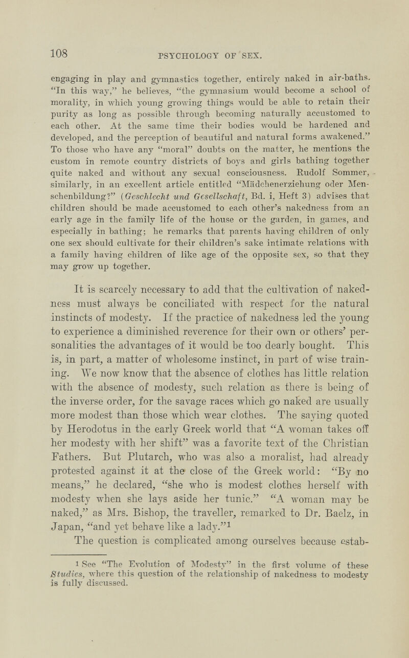 108 PSYCHOLOGY OF SEX, engaging in play and gj'mnastics together, entirely naked in air-baths. In this way, he believes, the gymnasium Avould become a school of morality, in which young growing things would be able to retain their purity as long as possible through becoming naturally accustomed to each other. At the same time their bodies лл'оиМ be hardened and developed, and the perception of beautiful and natural forms awakened. To those who have any moral doubts on the matter, he mentions the custom in remote country districts of boys and girls bathing together quite naked and without any sexual consciousness. Rudolf Sommer, - similarly, in an excellent article entitled Mädchenerziehung oder Men¬ schenbildung? {Geschlecht und Gesellschaft, Bd. i, Heft 3) advises that children should be made accustomed to each other's nakedness from an early age in the family life of the house or the garden, in games, and especially in bathing; he remarks that parents having children of only one sex should cultivate for their children's sake intimate relations with a family having children of like age of the opposite sex, so that they may grow up together. It is scarcely necessary to add that the cultivation of naked¬ ness must always be conciliated with respect for the natural instincts of modesty. If the practice of nakedness led the young to experience a diminished reverence for their own or others' per¬ sonalities the advantages of it would be too dearly bought. This is, in part, a matter of wholesome instinct, in part of wise train¬ ing. We now know that the absence of clothes has little relation with the absence of modesty, such relation as there is being of the inverse order, for the savage races which go naked are usually more modest than those which wear clothes. The saying quoted by Herodotus in the early Greek world that woman takes oiï her modesty with her shift was a favorite text of the Christian Fathers. But Plutarch, who was also a moralist, had already protested against it at the close of the Greek world: By no means, he declared, she who is modest clothes herself with modesty when she lays aside her tunic. A woman may be naked, as Mrs. Bishop, the traveller, remarked to Dr. Baelz, in Japan, and yet behave like a lady.i The question is complicated among ourselves because cstab- 1 See The Evolution of IModesty in the first volume of these Studies, where this question of the relationship of nakedness to modesty is fully discussed.