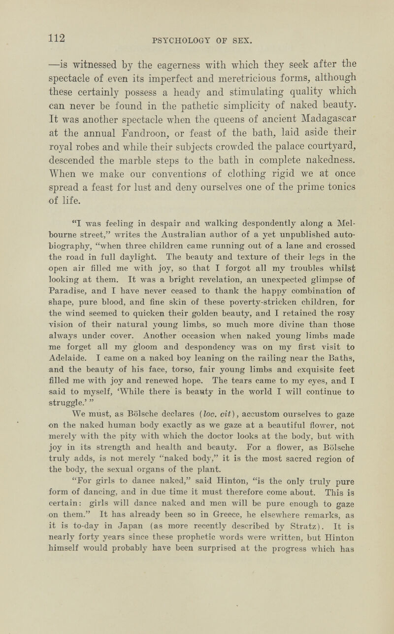 112 PSYCHOLOGY OF SEX. —is witnessed by the eagerness with which they seek after the spectacle of even its imperfect and meretricious forms, although these certainly possess a heady and stimulating quality which can never be found in the pathetic simplicity of naked beauty. It was another spectacle when the queens of ancient Madagascar at the annual Fandroon, or feast of the bath, laid aside their royal robes and while their subjects crowded the palace courtyard, descended the marble steps to the bath in complete nakedness. When we make our conventions of clothing rigid we at once spread a feast for lust and deny ourselves one of the prime tonics of life. I was feeling in despair and walking despondently along a Mel¬ bourne street, writes the Australian author of a yet unpublished auto¬ biography, when three children came running out of a lane and crossed the road in full daylight. The beauty and texture of their legs in the open air filled me with joy, so that I forgot all my troubles Avhilst looking at them. It was a bright revelation, an unexpected glimpse of Paradise, and I have never ceased to thank the happy combination of shape, pure blood, and fine skin of these poverty-stricken children, for the wind seemed to quicken their golden beauty, and I retained the rosy vision of their natural young limbs, so much more divine than those always under cover. Another occasion when naked young limbs made me forget all my gloom and despondency was on my first visit to Adelaide. I came on a naked boy leaning on the railing near the Baths, and the beauty of his face, torso, fair young limbs and exquisite feet filled me with joy and reneлved hope. The tears came to my eyes, and I said to myself, 'While there is beauty in the world I will continue to struggle.'  We must, as Bölsche declares {loc. cit), accustom ourselves to gaze on the naked human body exactly as we gaze at a beautiful flower, not merely with the pity with which the doctor looks at the body, but with joy in its strength and health and beauty. For a flower, as Bölsche truly adds, is not merely naked body, it is the most sacred region of the body, the sexual organs of the plant. For girls to dance naked, said Hinton, is the only truly pure form of dancing, and in due time it must therefore come about. This is certain: girls will dance naked and men will be pure enough to gaze on them. It has already been so in Greece, he elsewhere remarks, as it is to-day in Japan (as more recently described by Stratz). It is nearly forty years since these prophetic words were written, but Hinton himself would probably have been surprised at the progress which has