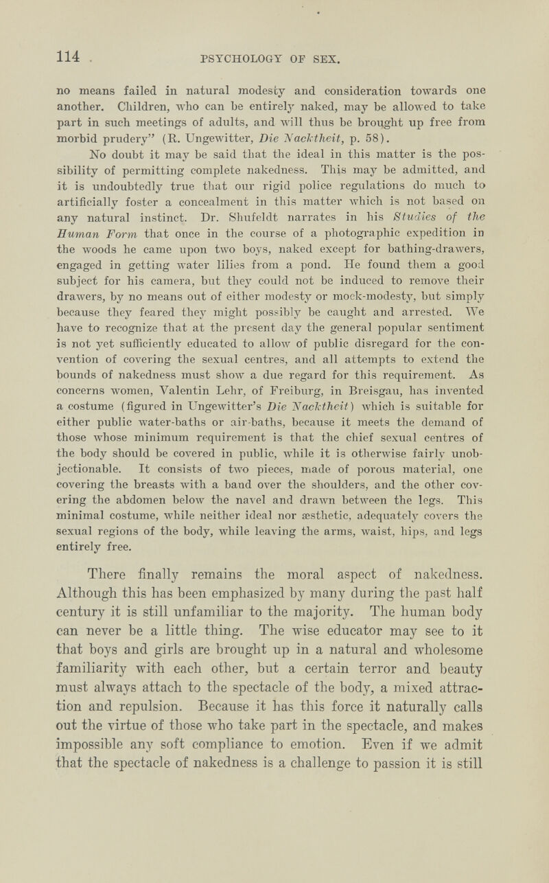 114 PSYCHOLOGY or SEX. no means failed in natural modesty and consideration towards one another. Children, who can be entirely naked, may be allowed to take part in STich meetings of adults, and Avill thus be brought up free from morbid prudery (R. Ungewitter, Die Nacktheit, p. 58). No doubt it may be said that the ideal in this matter is the pos¬ sibility of permitting complete nakedness. This may be admitted, and it is undoubtedly true that our rigid police regulations do much to artificially foster a concealment in this matter which is not based on any natural instinct. Dr. Shtifeldt narrates in his Studies of the Human Form that once in the course of a photographic expedition in the woods he came upon two boys, naked except for bathing-drawers, engaged in getting water lilies from a pond. He found them a good subject for his camera, but they could not be induced to гетол'е their drawers, by no means out of either modesty or mock-modesty, but simply because they feared they might possibly be caught and arrested. We have to recognize that at the present day the general popular sentiment is not yet sufficiently educated to аИолу of public disregard for the con¬ vention of covering the sexual centres, and all attempts to extend the bounds of nakedness must show a due regard for this requirement. As concerns women, Valentin Lehr, of Freiburg, in Breisgau, has invented a costume (figured in Ungewitter's Die 'Naclxthcit) Avhich is suitable for either public water-baths or air-baths, because it meets the demand of those whose minimum requirement is that the chief sexual centres of the body should be co\'ered in public, Avhile it is otherwise fairly unob¬ jectionable. It consists of two pieces, made of porous material, one covering the breasts with a band over the shoulders, and the other cov¬ ering the abdomen below the navel and drawn between the legs. This minimal costume, while neither ideal nor aesthetic, adequately covers the sexual regions of the body, while leaving the arms, waist, hips, and legs entirely free. There finally remains the moral aspect of nakedness. Although this has been emphasized by many during the past half century it is still unfamiliar to the majority. The human body can never be a little thing. The wise educator may see to it that boys and girls are brought up in a natural and wholesome familiarity with each other, but a certain terror and beauty must always attach to the spectacle of the body, a mixed attrac¬ tion and repulsion. Because it has this force it naturally calls out the virtue of those who take part in the spectacle, and makes impossible any soft compliance to emotion. Even if we admit that the spectacle of nakedness is a challenge to passion it is still