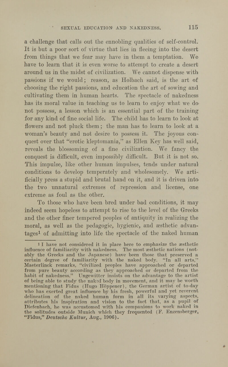 SEXUAL EDUCATION AND NAKEDNESS. 115 a challenge that calls out the ennobling qualities of self-control. It is but a poor sort of virtue that lies in fleeing into the desert from things that we fear may have in them a temptation. We have to learn that it is even worse to attempt to create a desert around us in the midst of civilization. We cannot dispense with passions if we would; reason, as Holbach said, is the art of choosing the right passions, and education the art of sowing and cultivating them in human hearts. The spectacle of nakedness has its moral value in teaching us to learn to enjoy what we do-- not possess, a lesson which is an essential part of the training for any kind of fine social life. The child has to learn to look at flowers and not pluck them; the man has to learn to look at a woman's beauty and not desire to possess it. The joyous con¬ quest over that '^erotic kleptomania, as Ellen Key has well said, reveals the blossoming of a fine civilization. We fancy the, conquest is difficult, even impossibly difficult. But it is not so. This impulse, like other human impulses, tends under natural conditions to develop temperately and wholesomely. We arti-. ficially press a stupid and brutal hand on it, and it is driven inta the two unnatural extremes of repression and license, one extreme as foul as the other. To those who have been bred under bad conditions, it may indeed seem hopeless to attempt to rise to the level of the Greeks and the other finer tempered peoples of antiquity in realizing the moral, as well as the pedagogic, hygienic, and aesthetic advan¬ tages ^ of admitting into life the spectacle of the naked human 11 have not considered it in place here to emphasize the œsthetic influence of familiarity with nakedness. The most aesthetic nations (not¬ ably the Greeks and the Japanese) have been those that preserл':ed a certain degree of familiarity with the naked body. In all arts, Maeterlinck remarks, civilized peoples have approached or departed from pure beauty according as they approached or departed from the habit of nakedness. Ungewitter insists on the advantage to the artist of being able to study the nalod body in movement, and it may be worth mentioning that Fidus (Hugo Höppener), the German artist of to-day who has exerted great influence by his fresh, poAverful and yet reverent delineation of the naked human form in all its varying aspects, attributes his inspiration and vision to the fact that, as a pupil of Diefenbach, he was accustomed with his companions to work naked in the solitudes outside Munich which they frequented (F. Enzensberger, Fidus, Deutsche Kultur, Aug., 1906).