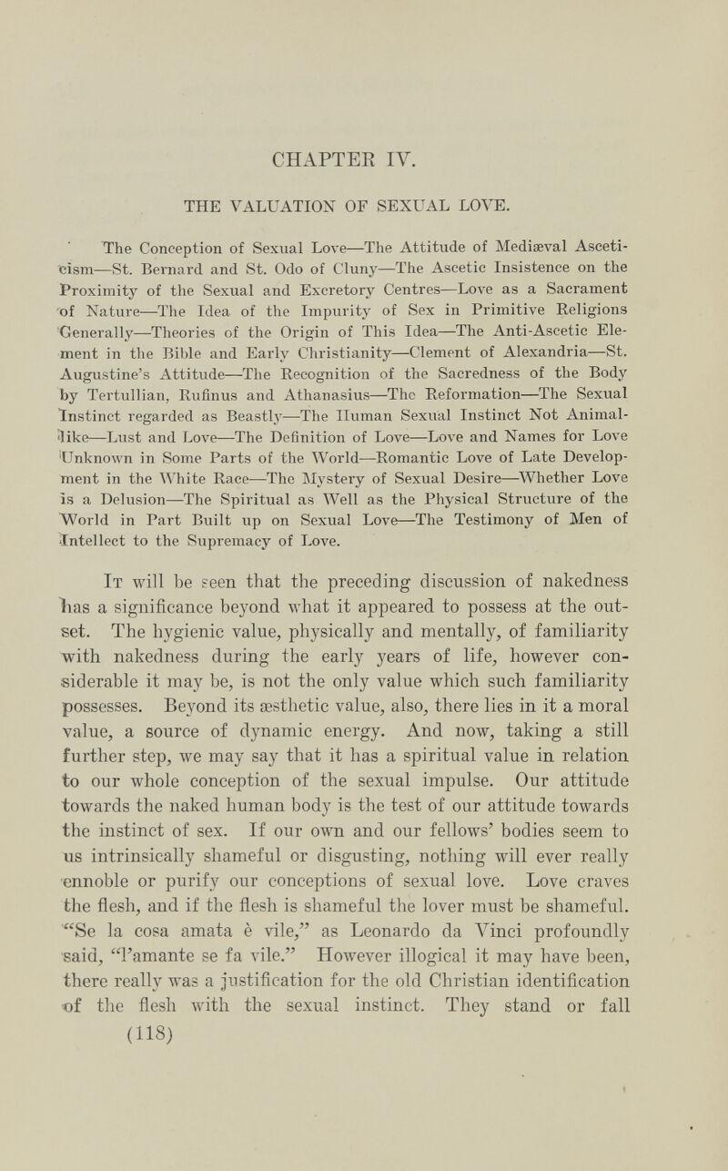 CHAPTER IV. THE VALUATION OF SEXUAL LOVE. The Conception of Sexual Love—The Attitude of Mediaeval Asceti¬ cism—St. Bernard and St. Odo of Cluny—The Ascetic Insistence on the Proximity of the Sexual and Excretory Centres—Love as a Sacrament 'of Nature—The Idea of the Impurity of Sex in Primitive Religions 'Generally—Theories of the Origin of This Idea—The Anti-Ascetic Ele¬ ment in the Bible and Early Christianity—Clement of Alexandria—St. Augustine's Attitude—The Recognition of the Sacredness of the Body by Tertullian, Rufinus and Athanasius—The Reformation—The Sexual Instinct regarded as Beastly—The Human Sexual Instinct Not Animal- iike—Lust and Love—The Definition of Love—Love and Names for Love 'UnknoAvn in Some Parts of the World—Romantic Love of Late Develop¬ ment in the White Race—The Mystery of Sexual Desire—Whether Love is a Delusion—The Spiritual as Well as the Physical Structure of the World in Part Built up on Sexual Love—The Testimony of Men of Intellect to the Supremacy of Love. It will be seen that the preceding discussion of nakedness bas a significance beyond what it appeared to possess at the out¬ set. The hygienic value, physically and mentally, of familiarity with nakedness during the early years of life, however con¬ siderable it may be, is not the only value which such familiarity possesses. Beyond its aesthetic value, also, there lies in it a moral value, a source of dynamic energy. And now, taking a still further step, луе may say that it has a spiritual value in relation to our whole conception of the sexual impulse. Our attitude towards the naked human body is the test of our attitude toAvards the instinct of sex. If our own and our fellows' bodies seem to us intrinsically shameful or disgusting, nothing will ever really ennoble or purify our conceptions of sexual love. Love craves the flesh, and if the flesh is shameful the lover must be shameful. Se la cosa amata è vile, as Leonardo da Aminci profoundly said, l'amante se fa vile. However illogical it may have been, there really was a Justification for the old Christian identification of the flesh with the sexual instinct. They stand or fall (118)