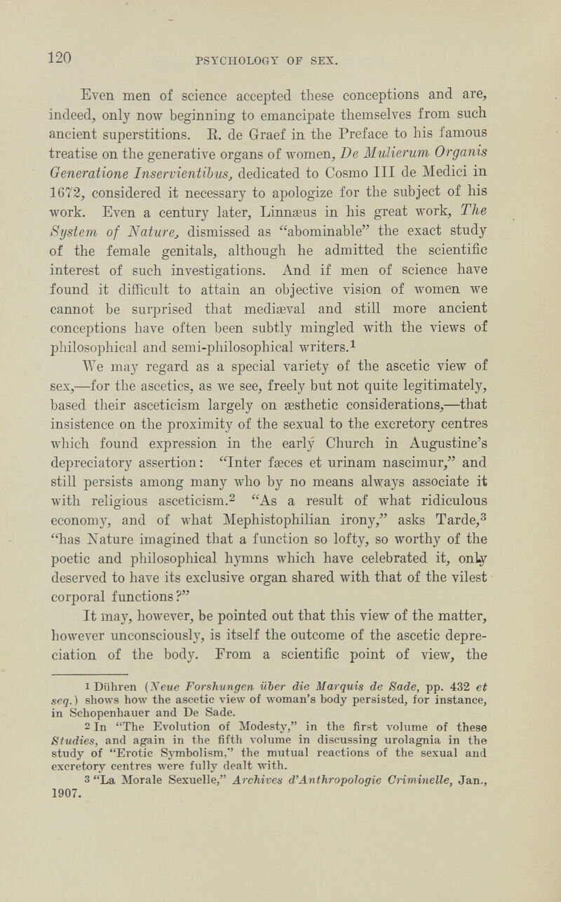 120 PSYCHOLOGY OF SEX. Even men of science accepted these conceptions and are, indeed, only now beginning to emancipate themselves from such ancient superstitions. E. de Graef in the Preface to his famous treatise on the generative organs of women, De Mulierum Organis Generatione Inservientibus, dedicated to Cosmo III de Medici in 1672, considered it necessary to apologize for the subject of his work. Even a century later, Linnœus in his great work. The System of Nature^, dismissed as abominable the exact study of the female genitals, although he admitted the scientific interest of such investigations. And if men of science have found it difficult to attain an objective vision of women we cannot be surprised that mediaeval and still more ancient conceptions have often been subtly mingled with the views of philosophical and semi-philosophical writers.^ We may regard as a special variety of the ascetic view of sex,—for the ascetics, as we see, freely but not quite legitimately, based their asceticism largely on aesthetic considerations,—that insistence on the proximity of the sexual to the excretory centres which found expression in the early Church in Augustine's depreciatory assertion: Inter faeces et urinam nascimur, and still persists among many who by no means always associate it with religious asceticism.2 As a result of what ridiculous economjr, and of what Mephistophilian irony, asks Tarde,^ has Nature imagined that a function so lofty, so worthy of the poetic and philosophical hymns which have celebrated it, only deserved to have its exclusive organ shared with that of the vilest corporal fimctions? It may, however, be pointed out that this view of the matter, however unconsciouslj^, is itself the outcome of the ascetic depre¬ ciation of the body. From a scientific point of view, the 1 Diihren {Neue Forshungen über die Marquis de Sade, pp. 432 et seq. ) shows how the ascetic view of woman's body persisted, for instance, in Schopenhauer and De Sade. 2 In The Evolution of Modesty, in the first volume of these Studies, and again in the fifth volume in discussing urolagnia in the study of Erotic Symbolism,'' the mutual reactions of the sexual and excretory centres were fully dealt with. 3 La Morale Sexuelle, Archives d'Anthropologie Criminelle, Jan., 1907.