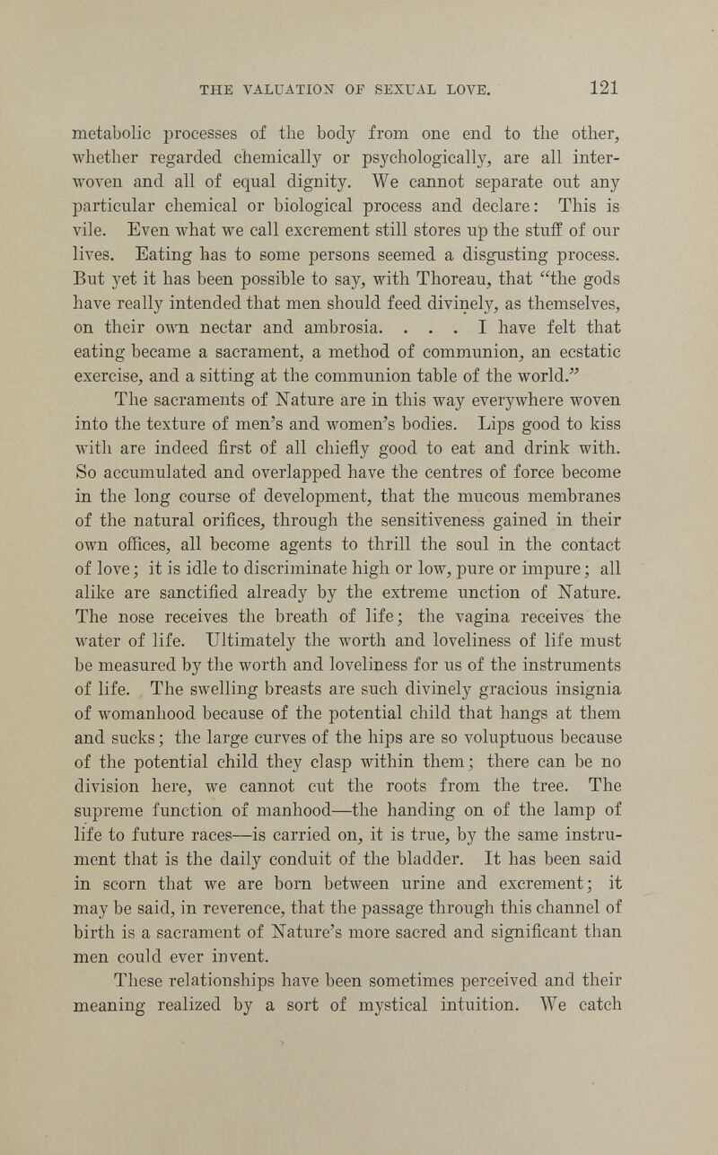 THE VALUATIOîi OF SEXUAL LOVE. 121 metabolic processes of the body from one end to the other, whether regarded chemically or psychologically, are all inter¬ woven and all of equal dignity. We cannot separate out any particular chemical or biological process and declare: This is vile. Even what we call excrement still stores up the stuff of our lives. Eating has to some persons seemed a disgusting process. But yet it has been possible to say, with Thoreau, that the gods have really intended that men should feed divinely, as themselves, on their own nectar and ambrosia. ... I have felt that eating became a sacrament, a method of communion, an ecstatic exercise, and a sitting at the communion table of the world. The sacraments of ISTature are in this way everywhere woven into the texture of men's and women's bodies. Lips good to kiss with are indeed first of all chiefly good to eat and drink with. So accumulated and overlapped have the centres of force become in the long course of development, that the mucous membranes of the natural orifices, through the sensitiveness gained in their own offices, all become agents to thrill the soul in the contact of love ; it is idle to discriminate high or low, pure or impure ; all alike are sanctified already by the extreme unction of Nature. The nose receives the breath of life; the vagina receives the water of life. Ultimately the worth and loveliness of life must be measured by the worth and loveliness for us of the instruments of life. The swelling breasts are such divinely gracious insignia of womanhood because of the potential child that hangs at them and sucks ; the large curves of the hips are so voluptuous because of the potential child they clasp within them; there can be no division here, we cannot cut the roots from the tree. The supreme function of manhood—the handing on of the lamp of life to future races—is carried on, it is true, by the same instru¬ ment that is the daily conduit of the bladder. It has been said in scorn that we are born between urine and excrement; it may be said, in reverence, that the passage through this channel of birth is a sacrament of Nature's more sacred and significant than men could ever invent. These relationships have been sometimes perceived and their meaning realized by a sort of mystical intuition. We catch
