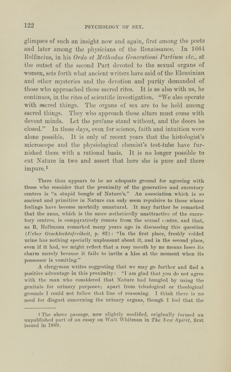 122 PSYCHOLOGY OF SEX. glimpses of such an insight now and again, first among the poets and later among the physicians of the Eenaissance. In 1664 Eolfincius, in his Ordo et Methodus Generationi Partium etc., at the outset of the second Part devoted to the sexual organs of women, sets forth what ancient writers have said of the Eleusinian and other mysteries and the devotion and purity demanded of those who approached these sacred rites. It is so also with us, he continues, in the rites of scientific investigation. We also operate with sacred things. The organs of sex are to be held among sacred things. They who approach these altars must come with devout minds. Let the profane stand without, and the doors be closed. In those days, even for science, faith and intuition were alone possible. It is only of recent years that the histologist's microscope and the physiological chemist's test-tube have fur¬ nished them with a rational basis. It is no longer possible to cut Nature in two and assert that here she is pure and there impure. 1 There thus appears to be no adequate ground for agreeing with those луЬо consider that the proximity of the generative and excretory centres is a stupid bungle of Nature's. An association which is so ancient and primitive in Nature can only seem repulsive to those whose feelings have become morbidly unnatural. It may further be remarked that the anus, which is the more aesthetically unattractive of the excre¬ tory centres, is comparatively remote from the sexual tsntre, and that, as, R. Hellmann remarked many years ago in discussing this question (Ueber Geschlechtsfreiheit, p. 82): In the first place, freshly voided urine has nothing specially unpleasant about it, and in the second place, even if it had, луе might reflect that a rosy mouth by no means loses its charm merely because it fails to invite a kiss at the moment when its possessor is vomiting. A clergj'man writes suggesting that we may go further and find a positive advantage in this proximity : I am glad that you do not agree Avith the man who considered that Nature had bungled by using the genitals for urinary purposes; apart from teleological or theological grounds I could not follow that line of reasoning. I think there is no need for disgust concerning the urinary organs, though I feel that the 1 The above passage, now slightly modified, originally formed an unpublished part of an essay on Walt Whitman in The New Spirit, first issued in 1889.