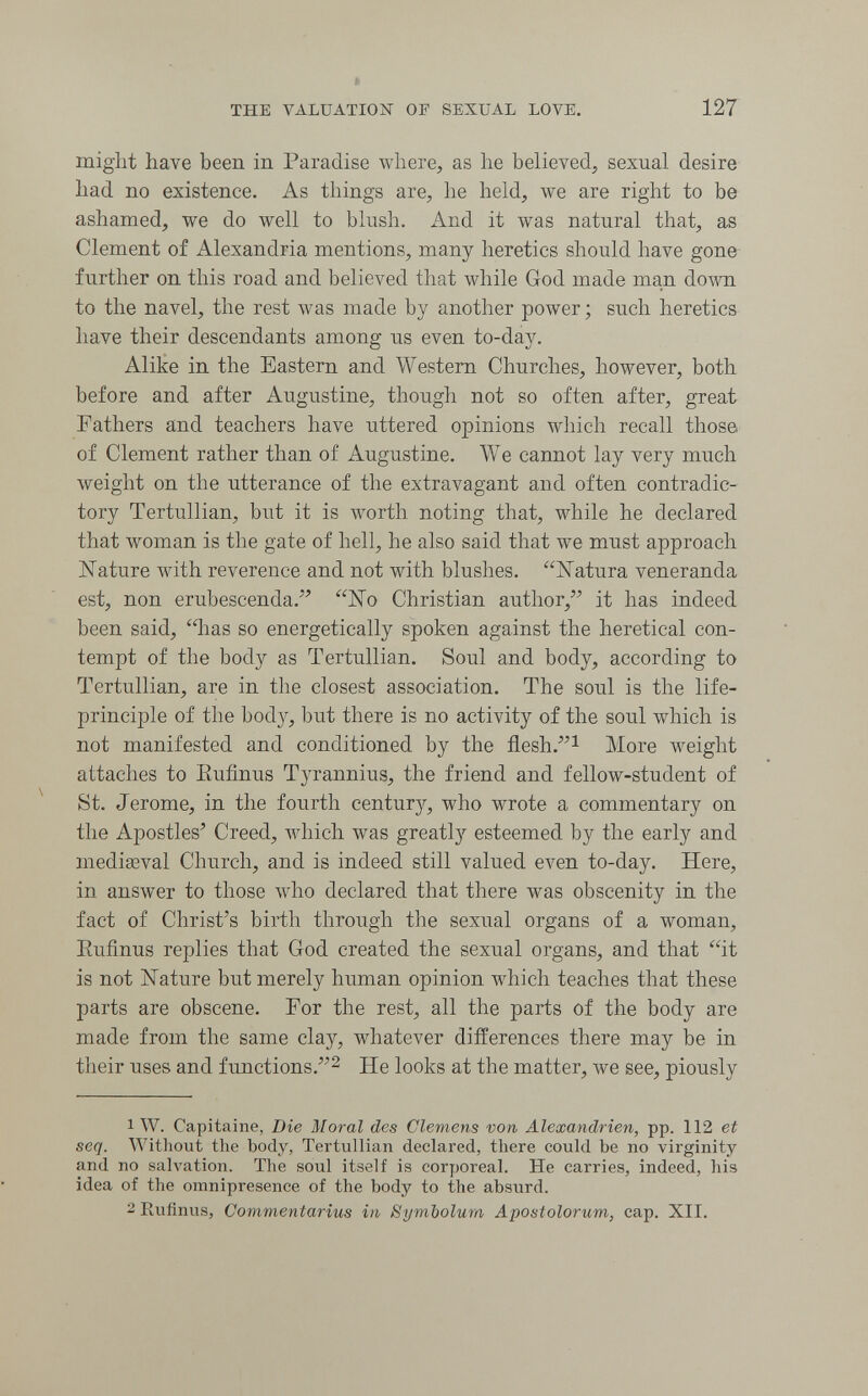 THE VALUATIOiSr OF SEXUAL LOVE. 127 might have been in Paradise where, as he believed, sexual desire had no existence. As things are, he held, we are right to be ashamed, we do well to blush. And it was natural that, as Clement of Alexandria mentions, many heretics should have gone further on this road and believed that while God made man down to the navel, the rest was made by another power ; such heretics have their descendants among us even to-day. Alike in the Eastern and Western Churches, however, both before and after Augustine, though not so often after, great Fathers and teachers have uttered opinions which recall those of Clement rather than of Augustine. We cannot lay very much weight on the utterance of the extravagant and often contradic¬ tory Tertullian, but it is лvorth noting that, while he declared that woman is the gate of hell, he also said that we must approach Nature with reverence and not with blushes. Natura veneranda est, non erubescenda. ISTo Christian author, it has indeed been said, '^as so energetically spoken against the heretical con¬ tempt of the body as Tertullian. Soul and body, according to Tertullian, are in the closest association. The soul is the life- principle of the bod}^, but there is no activity of the soul which is not manifested and conditioned by the flesh.i More weight attaches to Eufinus Tyrannius, the friend and fellow-student of St. Jerome, in the fourth century, who wrote a commentary on the Apostles' Creed, Avhich was greatly esteemed by the early and mediseval Church, and is indeed still valued even to-day. Here, in answer to those who declared that there w^as obscenity in the fact of Christ's birth through the sexual organs of a woman, Eufinus replies that God created the sexual organs, and that it is not IsTature but merely human opinion which teaches that these parts are obscene. Tor the rest, all the parts of the body are made from the same clay, whatever differences there may be in their uses and functions.^ He looks at the matter, we see, piously 1 W. Capitaine, Die Moral des Clemens von Alexandrien, pp. 112 et seq. Without the body, Tertullian declared, there could be no virginity and no salvation. The soul itself is corporeal. He carries, indeed, his idea of the omnipresence of the body to the absurd. 2 Eufinus, Commentarius in Symbolum Apostolorum, cap. XII.