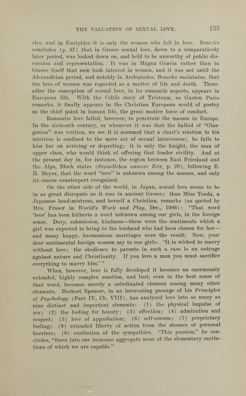 THE VALUATION OF SEXUAL LOVE. 135 des, and in Euripides it is only the луотеп луЪо fall in love. Benecke concludes (p. 67) that in Greece sexual love, down to a comparatively later period, was looked down on, and held to be unworthy of public dis¬ cussion and representation. It was in Magna Grœcia rather than in Greece itself that men took interest in women, and it was not until the Alexandrian period, and notably in Asclepiades, Benecke maintains, that the love of women лvas regarded as a matter of life and death. There¬ after the conception of sexual love, in its romantic aspects, appears in European life. With the Celtic story of Tristram, as Gaston Paris remarks, it finally appears in the Christian European world of poetry as the chief point in human life, the great motive force of conduct. Romantic 1ол'е failed, however, to penetrate the masses in Europe. In the sixteenth century, or Avhenever it was that the ballad of Glas- gerion was written, we see it is assumed that a churl's relation to his mistress is confined to the mere act of sexual intercourse; he fails to kiss her on arriving or departing; it is only the knight, the man of upper class, who would think of offering that tender civility. And at the present day in, for instance, the region between East Friesland and the Alps, Bloch states {Sexuelleben unserer Zeit, p. 29), following E. H. Meyer, that the word love is unknown among the masses, and only its coarse counterpart recognized. On the other side of the world, in Japan, sexual love seems to be in as great disrepute as it Avas in ancient Greece; thus Miss Tsuda, a Japanese head-mistress, and herself a Christian, remarks (as quoted by Mrs. Eraser in World's Work and Play, Dec., 1906) ; That word 'love' has been hitherto a лvord unknown among our girls, in the foreign sense. Duty, submission, kindness—these were the sentiments which a girl was expected to bring to the husband who had been chosen for her— and many happy, harmonious marriages were the result. Now, your dear sentimental foreign women say to our girls : 'It is wicked to marry without love; the obedience to parents in such a case is an outrage against nature and Christianity. If you love a man you must sacrifice everything to marry him.'  \^Tien, however, love is fully developed it becomes an enormously extended, highly complex emotion, and lust, even in the best sense of that Avord, becomes merely a coordinated element among many other elements. Herbert Spencer, in an interesting passage of his Principles of Psychology (Part IV, Ch. VIII), has analyzed love into as many аз nine distinct and important elements : ( 1 ) the physical impulse of sex; (2) the feeling for beauty; (3) affection; (4) admiration and respect; (5) love of approbation; (6) self-esteem; (7) proprietary feeling; (8) extended liberty of action from the absence of personal barriers; (9) exaltation of the sympathies. This passion, he con¬ cludes, fuses into one immense aggregate most of the elementary excita¬ tions of which we are capable.