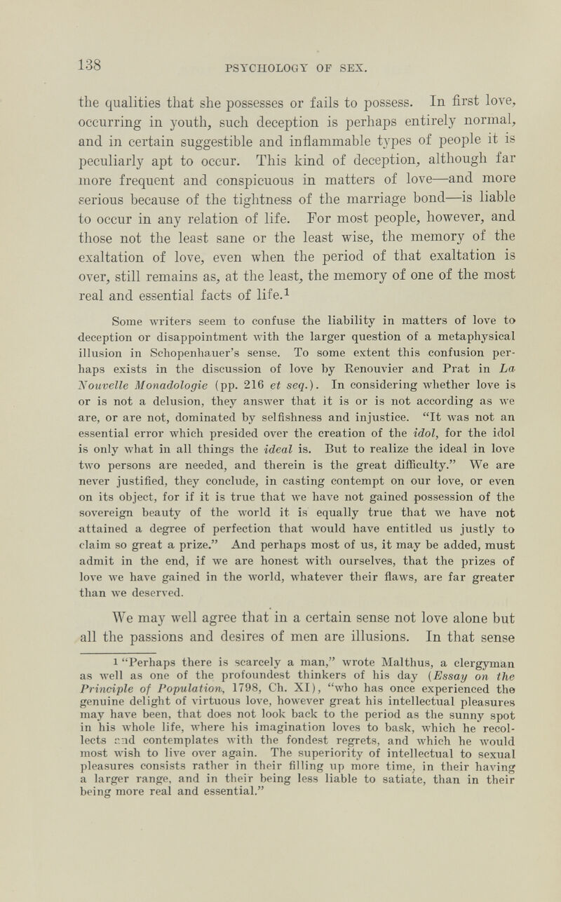 138 PSYCHOLOGY OF SEX. the qualities that she possesses or fails to possess. In first love, occurring in youth, such deception is perhaps entirely normal, and in certain suggestible and inflammable types of people it is peculiarly apt to occur. This kind of deception, although far more frequent and conspicuous in matters of love—and more serious because of the tightness of the marriage bond—is liable to occur in any relation of life. For most people, however, and those not the least sane or the least wise, the memory of the exaltation of love, even when the period of that exaltation is over, still remains as, at the least, the memory of one of the most real and essential facts of life.^ Some writers seem to confuse the liability in matters of love to deception or disappointment with the larger question of a metaphysical illusion in Schopenhauer's sense. To some extent this confusion per¬ haps exists in the discussion of love by Renouvier and Prat in La Nouvelle Monadologie (pp. 216 et seq.). In considering whether love is or is not a delusion, they answer that it is or is not according as we are, or are not, dominated by selfishness and injustice. It was not an essential error which presided over the creation of the idol, for the idol is only what in all things the ideal is. But to realize the ideal in love two persons are needed, and therein is the great difficulty. We are never justified, they conclude, in casting contempt on our love, or even on its object, for if it is true that луе have not gained possession of the sovereign beauty of the world it is equally true that we have not attained a degree of perfection that would have entitled us justly to claim so great a prize. And perhaps most of us, it may be added, must admit in the end, if we are honest with ourselves, that the prizes of love Ave have gained in the world, whatever their flaws, are far greater than we deserved. We may well agree that in a certain sense not love alone but all the passions and desires of men are illusions. In that sense 1 Perhaps there is scarcely a man, wrote Malthus, a clergyman as Avell as one of the profoundest thinkers of his day (Essay on the Principle of Population-, 1798, Ch. XI), who has once experienced the genuine delight of virtuous love, hoAvever great his intellectual pleasures may have been, that does not look back to the period as the sunny spot in his whole life, where his imagination loves to bask, which he recol¬ lects i'.nd contemplates Avith the fondest regrets, and which he Avould most Avish to Ил'е over again. The superiority of intellectual to sexual pleasures consists rather in their filling up more time, in their having a larger range, and in their being less liable to satiate, than in their being more real and essential.