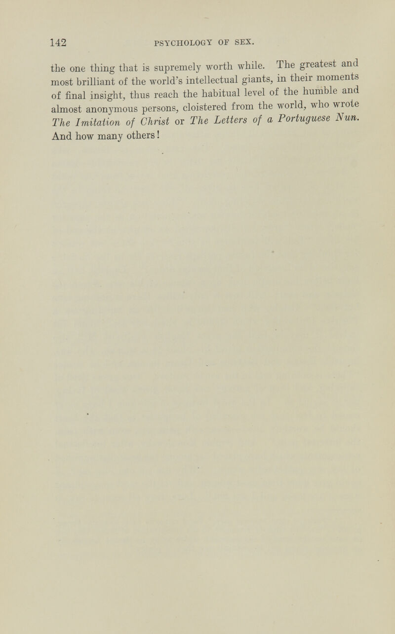 142 PSYCHOLOGY OF SEX. the one thing that is supremely worth while. The greatest and most brilliant of the world's intellectual giants, in their moments of final insight, thus reach the habitual level of the humble and almost anonymous persons, cloistered from the world, who wrote The Imitation of Christ or The Letters of a Portuguese Nun. And how many others !