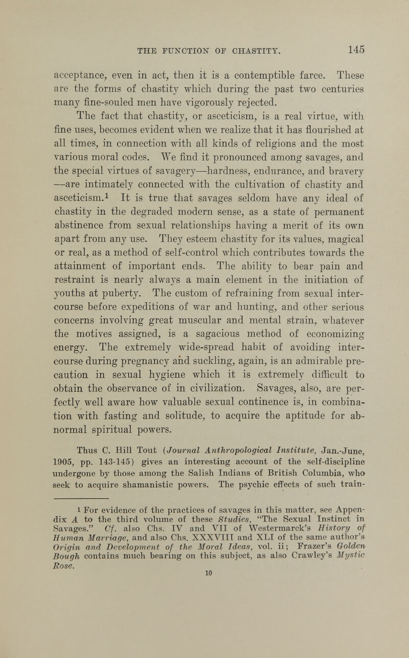 THE FUNCTION OF CHASTITY. 145 acceptance, even in act, then it is a contemptible farce. These are the forms of chastity which during the past two centuries many fine-souled men have vigorously rejected. The fact that chastity, or asceticism, is a real virtue, with fine uses, becomes evident when we realize that it has flourished at all times, in connection with all kinds of religions and the most various moral codes. We find it pronounced among savages, and the special virtues of savagery—hardness, endurance, and bravery —are intimately connected with the cultivation of chastity and asceticism.! It is true that savages seldom have any ideal of chastity in the degraded modern sense, as a state of permanent abstinence from sexual relationships having a merit of its own apart from any use. They esteem chastity for its values, magical or real, as a method of self-control which contributes towards the attainment of important ends. The ability to bear pain and restraint is nearly always a main element in the initiation of youths at puberty. The custom of refraining from sexual inter¬ course before expeditions of war and hunting, and other serious concerns involving great muscular and mental strain, whatever the motives assigned, is a sagacious method of economizing energy. The extremely wide-spread habit of avoiding inter¬ course during pregnancy aiid suckling, again, is an admirable pre¬ caution in sexual hygiene which it is extremely difficult to obtain the observance of in civilization. Savages, also, are per¬ fectly well aware how valuable sexual continence is, in combina¬ tion with fasting and solitude, to acquire the aptitude for ab¬ normal spiritual powers. Thus C. Hill Tout {Jowrnal Anthropological Institute, Jan.-June, 1905, pp. 143-145) gives an interesting account of the self-discipline undergone by those among the Salish Indians of British Columbia, who seek to acqiiire shamanistic powers. The psychic effects of such train- 1 For evidence of the practices of savages in this matter, see Appen¬ dix A to the third volume of these Studies, The Sexual Instinct in Savages. Cf. also Chs. IV and VII of Westermarck's History of Human Marriage, and also Chs. XXXVIII and XLI of the same author's Origin and Development of the Moral Ideas, vol. ii; Frazer's Golden Bough contains much bearing on this subject, as also Crawley's Mystic Rose. 10