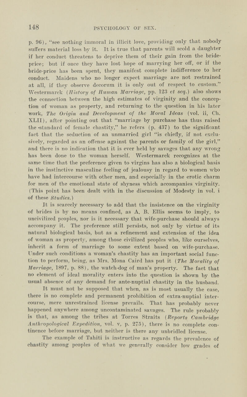 148 PSYCHOLOGY Oi' SEX. p. 96), see nothing immoral in illicit love, providing only that nobody sviffers material loss by it. It is true that parents луШ scold a daughter if her conduct threatens to deprive them of their gain from the bride- price; but if once they have lost hope of marrying her off, or if the bride-price has been spent, they manifest complete indifference to her conduct. Maidens Avho no longer expect marriage are not restrained at all, if they observe decorum it is only out of respect to custom. Westermarck {History of Human Marriafje, pp. 123 et seq.) also shows the connection between the high estimates of virginity and the concep¬ tion of woman as property, and returning to the question in his later work. The Origin and Development of the Moral Ideas (vol. ii, Ch. XLII), after pointing out that marriage by purchase has thus raised the »standard of female chastity, he refers (p. 437) to the significant fact that the seduction of an unmarried girl is chiefly, if not exclu¬ sively', regarded as an offense against the parents or family of the girl, and there is no indication that it is ever held by savages that any wrong has been done to the woman herself. Westermarck recognizes at the same time that the preference given to A'irgins has also a biological basis in the instinctive masculine feeling of jealousy in regard to women луЬо have had intercourse with other men, and especially in the erotic charm for men of the emotional state of shyness which accompanies virginity. (This point has been dealt with in the discussion of Modesty in vol. i of these Studies.) It is scarcely necessary to add that the insistence on the virginity of brides is by no means confined, as A. B. Ellis seems to imply, to uncivilized peoples, nor is it necessary that Avife-purchase should always accompany it. The preference still persists, not onlj' by virtue of its natural biological basis, but as a refinement and extension of the idea of Avoman as property, among those civilized peoples who, like ourselves, inherit a form of marriage to some extent based on wife-purchase. Under such conditions a лvoman's chastity has an important social func¬ tion to perform, being, as Mrs. Mona Caird has put it {The Morality of Marriage, 1897, p. 88), the watch-dog of man's property. The fact that no element of ideal morality enters into the question is shown by the usual absence of any demand for ante-nuptial chastity in the husband. It must not be supposed that луЬеп, as is most usually the ease, there is no complete and permanent prohibition of extra-nuptial inter¬ course, mere unrestrained license prevails. That has probably never happened anywhere among uncontaminated savages. The rule probably is that, as among the tribes at Torres Straits {Reports Cambridge Anthropological Expedition, vol. v, p. 275), there is no complete con¬ tinence before marriage, but neither is there any unbridled license. The example of Tahiti is instructive as regards the prevalence of chastity among peoples of what we generally consider 1олу grades of