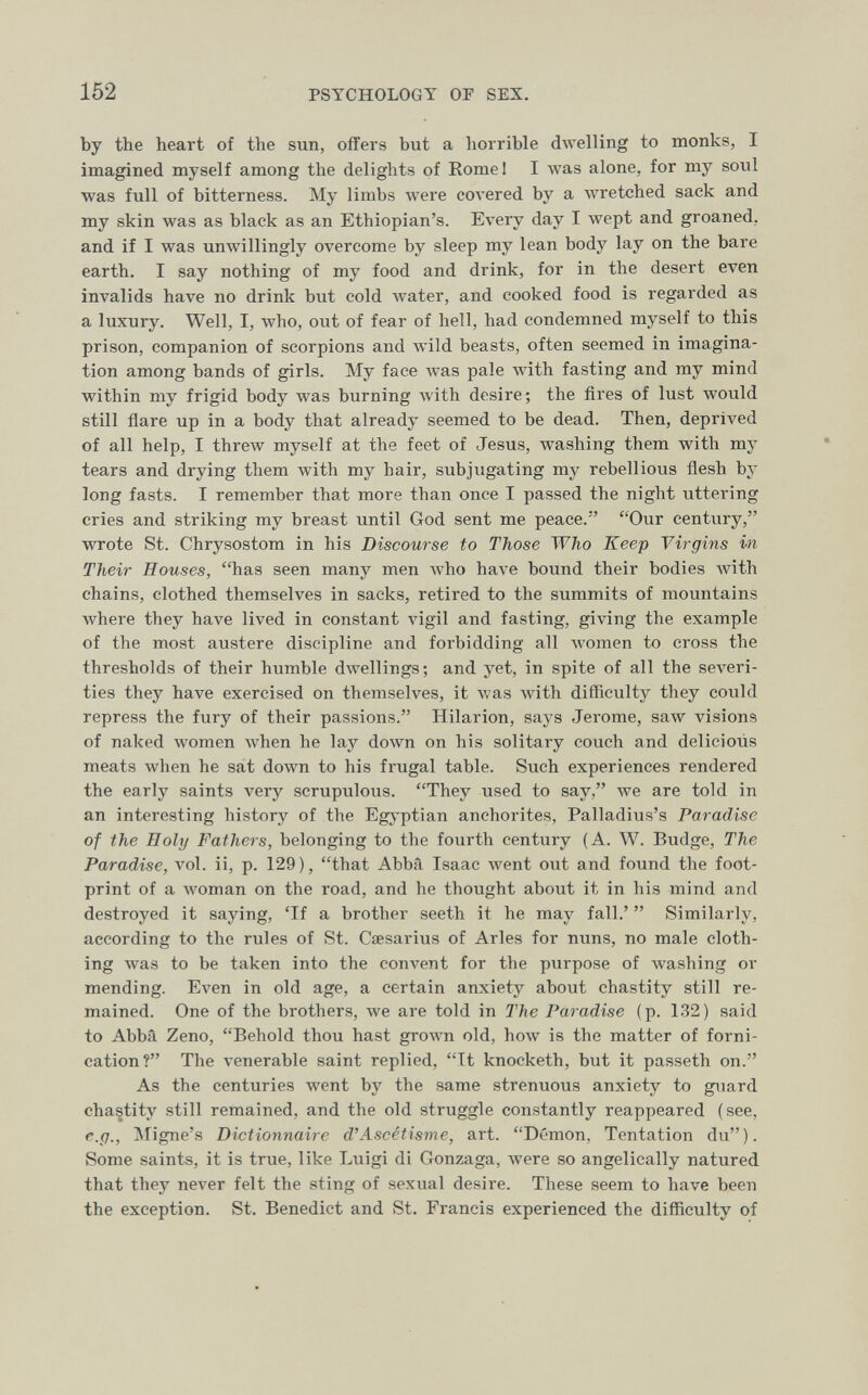 152 PSYCHOLOGY OF SEX. by the heart of the sun, oifers but a horrible dAvelling to monks, I imagined myself among the delights of Romei I was alone, for my soul was full of bitterness. My limbs луеге coA'ered by a wretched sack and my skin was as black as an Ethiopian's. Every day I wept and groaned, and if I was umvillingly overcome by sleep my lean body lay on the bare earth. I say nothing of my food and drink, for in the desert even invalids have no drink but cold water, and cooked food is regarded as a luxury. Well, I, who, out of fear of hell, had condemned myself to this prison, companion of scorpions and wild beasts, often seemed in imagina¬ tion among bands of girls. My face was pale Avith fasting and my mind within my frigid body was burning Avith desire; the fires of lust would still flare up in a body that already seemed to be dead. Then, deprived of all help, I threw myself at the feet of Jesus, washing them with my tears and drying them with my hair, subjugating my rebellious flesh by long fasts. I remember that more than once I passed the night uttering cries and striking my breast until God sent me peace. Our century, wrote St. Chrysostom in his Discourse to Those Who Keep Virgins in Their Bouses, has seen many men who have bound their bodies with chains, clothed themselves in sacks, retired to the summits of mountains where they have lived in constant vigil and fasting, giving the example of the most austere discipline and forbidding all луотеп to cross the thresholds of their humble dwellings; and yet, in spite of all the severi¬ ties they have exercised on themselves, it was with difficulty they could repress the fury of their passions. Hilarión, says Jerome, saw visions of naked women when he lay down on his solitary couch and delicioús meats when he sat down to his frugal table. Such experiences rendered the early saints very scrupulous. They used to say, we are told in an interesting history of the Egj'ptian anchorites, Palladius's Paradise of the Holy Fathers, belonging to the fourth century (A. W. Budge, The Paradise, vol. ii, p. 129), that Abba Isaac went out and found the foot¬ print of a woman on the road, and he thought about it in his mind and destroyed it saying, 'If a brother seeth it he may fall.'  Similarly, according to the rules of St. Cœsarius of Aries for nuns, no male cloth¬ ing was to be taken into the convent for the purpose of washing or mending. Even in old age, a certain anxiety about chastity still re¬ mained. One of the brothers, we are told in The Paradise (p. 132) said to Abbâ Zeno, Behold thou hast grown old, how is the matter of forni¬ cation? The venerable saint replied, It knocketh, but it passeth on. As the centuries went by the same strenuous anxiety to guard chastity still remained, and the old struggle constantly reappeared (see, e.g., Migne's Dictionnaire d'Ascétisme, art. Démon, Tentation du). Some saints, it is true, like Luigi di Gonzaga, were so angelically natured that they never felt the sting of sexual desire. These seem to have been the exception. St. Benedict and St. Francis experienced the difficulty of