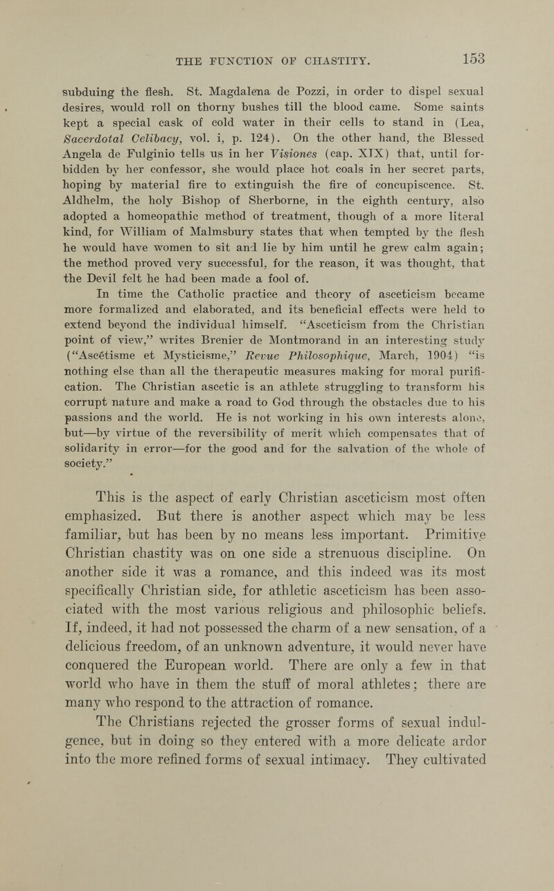 THE FUNCTION OF CHASTITY. 153 subduing the flesh. St. Magdalena de Pozzi, in order to dispel sexual desires, would roll on thorny bushes till the blood came. Some saints kept a special cask of cold water in their cells to stand in (Lea, Sacerdotal Celibacy, vol. i, p. 124). On the other hand, the Blessed Angela de Fulginio tells Uß in her Yisiones (cap. XIX) that, until for¬ bidden by her confessor, she would place hot coals in her secret parts, hoping by material fire to extinguish the fire of concupiscence. St. Aldhelm, the holy Bishop of Sherborne, in the eighth century, also adopted a homeopathic method of treatment, though of a more literal kind, for William of Malmsbury states that when tempted by the ñesh he would have women to sit and lie by him until he grew calm again; the method proved very successful, for the reason, it was thought, that the Devil felt he had been made a fool of. In time the Catholic practice and theory of asceticism became more formalized and elaborated, and its beneficial efi'ects were held to extend beyond the individual himself. Asceticism from the Christian point of view, writes Brenier de Montmorand in an interesting study (Ascétisme et Mysticisme, Revue Philosophique, March, 1904) is nothing else than all the therapeutic measures making for moral purifi¬ cation. The Christian ascetic is an athlete struggling to transform his corrupt nature and make a road to God through the obstacles due to his passions and the world. He is not working in his own interests alone, but—by virtue of the reversibility of merit Avhich compensates that of solidarity in error—for the good and for the salvation of the whole of society. This is the aspect of early Christian asceticism most often emphasized. But there is another aspect which may be less familiar, but has been by no means less important. Primitive Christian chastity was on one side a strenuous discipline. On another side it was a romance, and this indeed was its most specifically Christian side, for athletic asceticism has been asso¬ ciated with the most various religious and philosophic beliefs. If, indeed, it had not possessed the charm of a new sensation, of a delicious freedom, of an unknown adventure, it would never have conquered the European world. There are only a few in that world who have in them the stuff of moral athletes; there are many who respond to the attraction of romance. The Christians rejected the grosser forms of sexual indul¬ gence, but in doing so they entered with a more delicate ardor into the more refined forms of sexual intimacy. They cultivated
