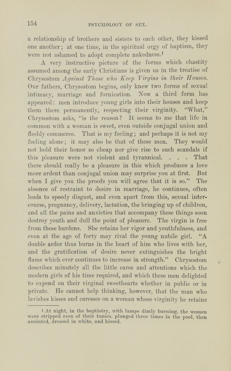 154 PSYCHOLOGY OF SEX. a relationship of brothers and sisters to each other, the)^ kissed one another; at one time, in the spiritual orgy of baptism, they were not ashamed to adopt complete nakedness.^ A very instructive picture of the forms which chastity assumed among the early Christians is given us in the treatise of Chrysostom Against Those who Keep Virgins in their Houses. Our fathers, Chrysostom begins, only knew two forms of sexual intimacy, marriage and fornication. Now a third form has appeared : men introduce 3'oung girls into their houses and keep them there permanently, respecting their virginity. What, Chrysostom asks, is the reason? It seems to me that life in common with a woman is sweet, even outside conjugal union and fleshly commerce. That is my feeling; and perhaps it is not my feeling alone; it may also be that of these men. They would not hold their honor so cheap nor give rise to such scandals if this pleasure were not violent and tyrannical. . . . That there should really be a pleasure in this which produces a love more ardent than conjugal union may surprise you at first. But when I give you the proofs you will agree that it is so. The absence of restraint to desire in marriage, he continues, often leads to speedy disgust, and even apart from this, sexual inter¬ course, pregnancy, delivery, lactation, the bringing up of children, and all the pains and anxieties that accompany these things soon destroy youth and dull the point of pleasure. The virgin is free from these burdens. She retains her vigor and youthfulness, and even at the age of forty may rival the young nubile girl. A double ardor thus burns in the heart of him %vho lives with her, and the gratification of desire never extinguishes the bright flame which ever continues to increase in strength. Chrysostom describes minutely all the little cares and attentions which the modern girls of his time required, and which these men delighted to expend on their virginal sweethearts whether in public or in private. He cannot help thinking, however, that the man who lavishes kisses and caresses on a woman whose virginity he retains 1 At night, in the baptistry, with lamps dimly burning, the women луеге stripped even of their tunics, plunged three times in the pool, then anointed, dressed in white, and kissed.