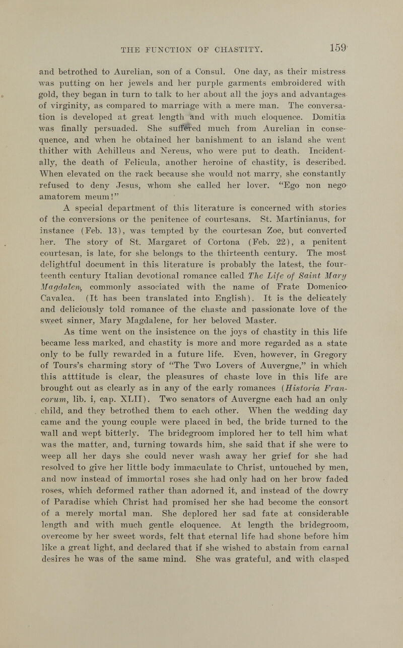 THE FUNCTION OF CHASTITY. 159 and betrothed to Aurelian, son of a Consul. One day, as their mistress was putting on her jewels and her purple garments embroidered with gold, they began in turn to talk to her about all the joys and advantages of virginity, as compared to marriage with a mere man. The conversa¬ tion is developed at great length and with much eloquence. Domitia was finally persuaded. She suffered much from Aurelian in conse¬ quence, and when he obtained her banishment to an island she went thither with Achilleus and Nerevis, who were put to death. Incident¬ ally, the death of Felicula, another heroine of chastity, is described. When elevated on the rack because she Avould not marry, she constantly refused to deny Jesus, whom she called her lover. Ego non nego amatorem meum! A special department of this literature is concerned with stories of the conversions or the penitence of courtesans. St. Martinianus, for instance (Feb. 13), was tempted by the courtesan Zoe, but converted her. The story of St. Margaret of Cortona (Feb. 22), a penitent courtesan, is late, for she belongs to the thirteenth century. The most delightful document in this literature is probably the latest, the four¬ teenth century Italian devotional romance called The Life of Saint Mary Magdalen.], commonly associated with the name of Frate Domenico' Cavalca. (It has been translated into English). It is the delicately and deliciously told romance of the chaste and passionate love of the sweet sinner, Mary Magdalene, for her beloved Master. As time went on the insistence on the joj's of chastity in this life became less marked, and chastity is more and more regarded as a state only to be fully rewarded in a future life. Even, however, in Gregory of Tours's charming story of The Two Lovers of Auvergne, in which this atttitude is clear, the pleasures of chaste love in this life are brought out as clearly as in any of the early romances {Historia Fran- corum, lib. i, cap. XLII). Two senators of Auvergne each had an only child, and they betrothed them to each other. When the wedding day came and the young couple were placed in bed, the bride turned to the wall and wept bitterly. The bridegroom implored her to tell him what Avas the matter, and, turning towards him, she said that if she were to weep all her days she could never wash away her grief for she had resolved to give her little body immaculate to Christ, untouched by men, and now instead of immortal roses she had only had on her brow faded roses, which deformed rather than adorned it, and instead of the dowry of Paradise which Christ had promised her she had become the consort of a merely mortal man. She deplored her sad fate at considerable length and with much gentle eloquence. At length the bridegroom, overcome by her sweet words, felt that eternal life had shone before him like a great light, and declared that if she wished to abstain from carnal desires he was of the same mind. She was grateful, and with clasped