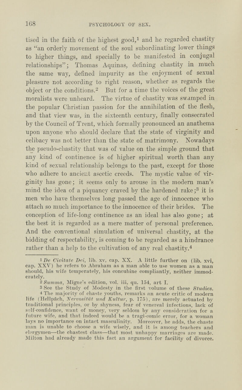 168 PSYCHOLOGY OF SEX. tised in the faith of the highest good,^ and he regarded chastity as an orderly movement of the soul subordinating lower things to higher things, and specially to be manifested in conjugal relationships ; Thomas Aquinas, defining chastity in much the same way, defined impurity as the enjoyment of sexual pleasure not according to right reason, whether as regards the object or the conditions.^ But for a time the voices of the great moralists were unheard. The virtue of chastity was swamped in the popular Christian passion for the annihilation of the flesh, and that view was, in the sixteenth century, finally consecrated by the Council of Trent, \vhich formally pronounced an anathema upon anyone who should declare that the state of virginity and celibacy was not better than the state of matrimony. Nowadays the pseudo-chastity that was of value on the simple ground that any kind of continence is of higher spiritual worth than any kind of sexual relationship belongs to the past, except for those who adhere to ancient ascetic creeds. The mystic value of vir¬ ginity has gone; it seems only to arouse in the modem man's mind the idea of a piquancy craved by the hardened rake it is men who have themselves long passed the age of innocence who attach so much importance to the innocence of their brides. The conception of life-long continence as an ideal has also gone; at the best it is regarded as a mere matter of personal preference. And the conventional simulation of universal chastity, at the bidding of respectability, is coming to be regarded as a hindrance rather than a helj) to the cultivation of any real chastity.^ 1 De Civitate Dei, lib. xv, cap. XX. A little further on (lib. xvi, cap. XXV) he refers to Abraham as a man able to use women as a man should, his wife temperately, his concubine compliantly, neither immod¬ erately. 2 Stivima, Migiie's edition, л-о1. iii, qu. 154, art I. 3 See the Study of Modesty in the first volume of these Studies. 4 Tlie majority of chaste youths, remarks an acute critic of modern life (Hellpách, Isiervositäf und Kultur, p. 175), are merely actuated by traditional principles, or by shjmess, fear of venereal infections, lack of self-confidence, want of money, very seldom by any consideration for a future Avife, and that indeed луоиЫ be a tragi-comic error, for a woman lays no importance on intact masculinity. Moreover, he adds, the chaste man is unable to choose a wife Avisely, and it is among teachers and olnrgymen—the chastest class—that most imhappy marriages are made. Milton had already made this fact an argument for facility of divorce.