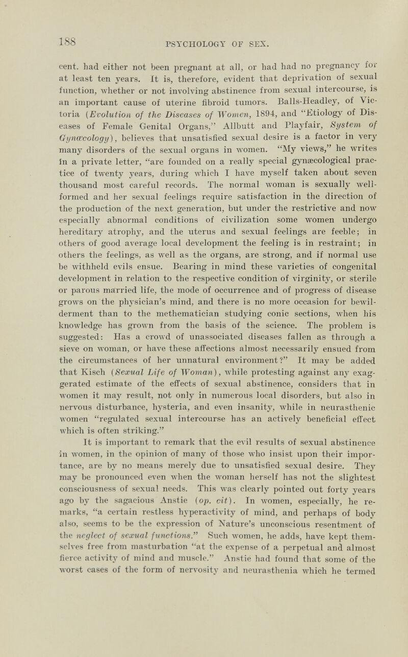 188 PSYCHOLOGY or SEX. cent, had either not been pregnant at all, or had had no pregnancy for at least ten years. It is, therefore, evident that depriл•ation of sexual function, whether or not involving abstinence from sexual intercourse, is an important cause of uterine fibroid tumors. Balls-Headley, of Vic¬ toria (Evolution of the Diseases of Women, 1894, and Etiology of Dis¬ eases of Female Genital Organs, Allbutt and Playfair, System of Gyncccology), believes that unsatisfied sexual desire is a factor in very many disorders of the sexual organs in women. My views, he writes In a private letter, are founded on a really special gynaecological prac¬ tice of twenty years, during which I have myself taken about seven thousand most careful records. The normal Avoman is sexually well- formed and her sexual feelings require satisfaction in the direction of the production of the next generation, but under the restrictive and now especially abnormal conditions of civilization some Avomen undergo hereditary atrophy, and the uterus and sexual feelings are feeble; in others of good average local development the feeling is in restraint; in others the feelings, as well as the organs, are strong, and if normal use be withheld evils ensue. Bearing in mind these varieties of congenital development in relation to the respective condition of virginitj^ or sterile or parous married life, the mode of occurrence and of progress of disease grows on the physician's mind, and there is no more occasion for bewil¬ derment than to the methematician studying conic sections, when his knowledge has grown from the basis of the science. The problem is suggested: Has a crowd of unassociated diseases fallen as through a sieve on woman, or have these aflTections almost necessarily ensued from the circumstances of her unnatural environment? It may be added that Kisch (Sexual Life of Woman), while protesting against any exag¬ gerated estimât« of the efïects of sexual abstinence, considers that in women it may result, not only in numerous local disorders, but also in nervous disturbance, hysteria, and even insanity, while in neurasthenic women regulated sexual intercourse has an actively beneficial effect which is often striking. It is important to remark that the evil results of sexual abstinence in women, in the opinion of many of those who insist upon their impor¬ tance, are by no means merely due to unsatisfied sexual desire. They may be pronounced even when the woman herself has not the slightest consciousness of sexual needs. This was clearly pointed out forty years ago by the sagacious Anstie (op. cit). In women, especially, he re¬ marks, a certain restless hyperactivity of mind, and perhaps of body also, seems to be the expression of Nature's unconscious resentment of the neglect of sexual functions. Such women, he adds, have kept them¬ selves free from masturbation at the expense of a perpetual and almost fierce activity of mind and muscle. Anstie had found that some of the worst cases of the form of nervosity and neurasthenia which he termed