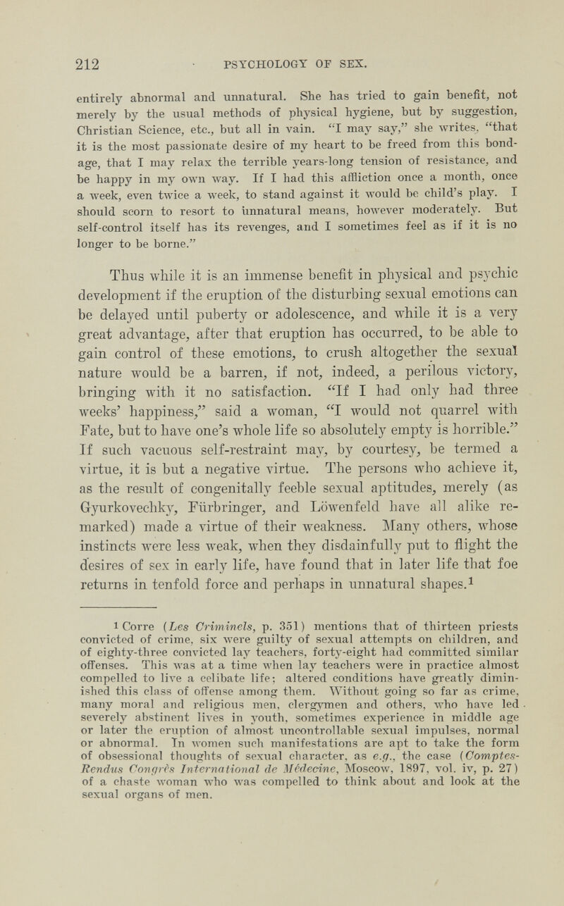 212 PSYCHOLOGY OF SEX. entirely abnormal and unnatural. She has tried to gain benefit, not merely by the usual methods of physical hygiene, but by suggestion, Christian Science, etc., but all in vain. ''I may say, she writes, that it is the most passionate desire of my heart to be freed from this bond¬ age, that I may relax the terrible years-long tension of resistance, and be happy in my own way. If I had this affliction once a month, once a week, even twice a week, to stand against it Avould be child's play. I should scorn to resort to imnatural means, however moderately. But self-control itself has its reA^enges, and I sometimes feel as if it is no longer to be borne. Thus while it is an immense benefit in physical and psychic development if the eruption of the disturbing sexual emotions can be delayed until puberty or adolescence, and while it is a very great advantage, after that eruption has occurred, to be able to gain control of these emotions, to crush altogether the sexual nature would be a barren, if not, indeed, a perilous victory, bringing with it no satisfaction. If I had only had three weeks' happiness, said a woman, I would not quarrel with Fate, but to have one's whole life so absolutely empty is horrible. If such vacuous self-restraint may, by courtesy, be termed a virtue, it is but a negative virtue. The persons who achieve it, as the result of congenitally feeble sexual aptitudes, merely (as Gyurkovechky, Fürbringer, and Löwenfeld have all alike re¬ marked) made a virtue of their weakness. Many others, whose instincts were less weak, M^hen they disdainfully put to flight the desires of sex in early life, have found that in later life that foe returns in tenfold force and perhaps in unnatural shapes. ^ 1 Corre {Les Criminels, p. 351) mentions that of thirteen priests convicted of crime, six лгеге guilty of sexual attempts on children, and of eighty-three convicted lay teachers, forty-eight had committed similar offenses. This was at a time when lay teachers were in practice almost compelled to live a celibate life; altered conditions Ьал'е greatly dimin¬ ished this class of offense among them. Without going so far as crime, many moral and religious men, clergymen and others, who have led severely abstinent li\'es in youth, sometimes experience in middle age or later the eruption of almost uncontrollable sexual impulses, normal or abnormal. Tn women such manifestations are apt to take the form of obsessional thoughts of sexual character, as e.g., the case {Comptes- Rendus Congres International de lilcdecine, Moscoav, 1897, vol. iv, p. 27) of a chaste woman who was compelled to think about and look at the sexual organs of men.