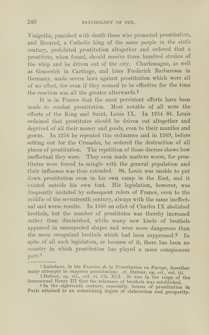 240 PSYCHOLOGY or SEX. Visigoths, punished with death those who promoted prostitution, and Eecared, a Catholic king of the same people in the sixth century, prohibited prostitution altogether and ordered that a prostitute, when found, should receive three hundred strokes of the whip and be driven out of the city. Charlemagne, as well as Genserich in Carthage, and later Frederick Barbarossa in Germany, made severe laws against prostitution which were all of no effect, for even if they seemed to be effective for the time the reaction was all the greater afterwards. ^ It is in France that the most persistent efforts have been made to combat prostitution. Most notable of all were the efforts of the King and Saint, Louis IX. In 1254 St. Louis ordained that prostitutes should be driven out altogether and deprived of all their money and goods, even to their mantles and gowns. In 1256 he repeated this ordinance and in 1269, before setting out for the Crusades, he ordered the destruction of all places of prostitution. The repetition of those decrees shows' how ineffectual they were. They even made matters worse, for pros¬ titutes were forced to mingle with the general population and their influence was thus extended. St. Louis was imable to put down prostitution even in his own camp in the East, and it existed outside his own tent. His legislation, however, was frequently imitated by subsequent rulers of France, even to the middle of the seventeenth century, always with the same ineffect¬ ual and worse results. In 15G0 an edict of Charles IX abolished brothels, but the number of prostitutes was thereby increased rather than diminished, while- many new kinds of brothels appeared in unsuspected shapes and were more dangerous than the more recognized brothels which had been suppressed.^ In spite of all such legislation, or because of it, there has been no country in which prostitution has played a more conspicuous part.3 1 Rabutaux, in his Histoire de la Prostitution en Europe, describes many attempts to suppress prostitution ; cf. Dufour, op. cit., 'vol. iii. 2 Dufour, op. cit., ло1. vi, Ch. XLI. It was in the reign of the homosexual Henry III that the tolerance of brothels was established. 3In the eighteenth century, especially, houses of prostitution in Paris ättained to an astonishing degree of elaboration and prosperity.