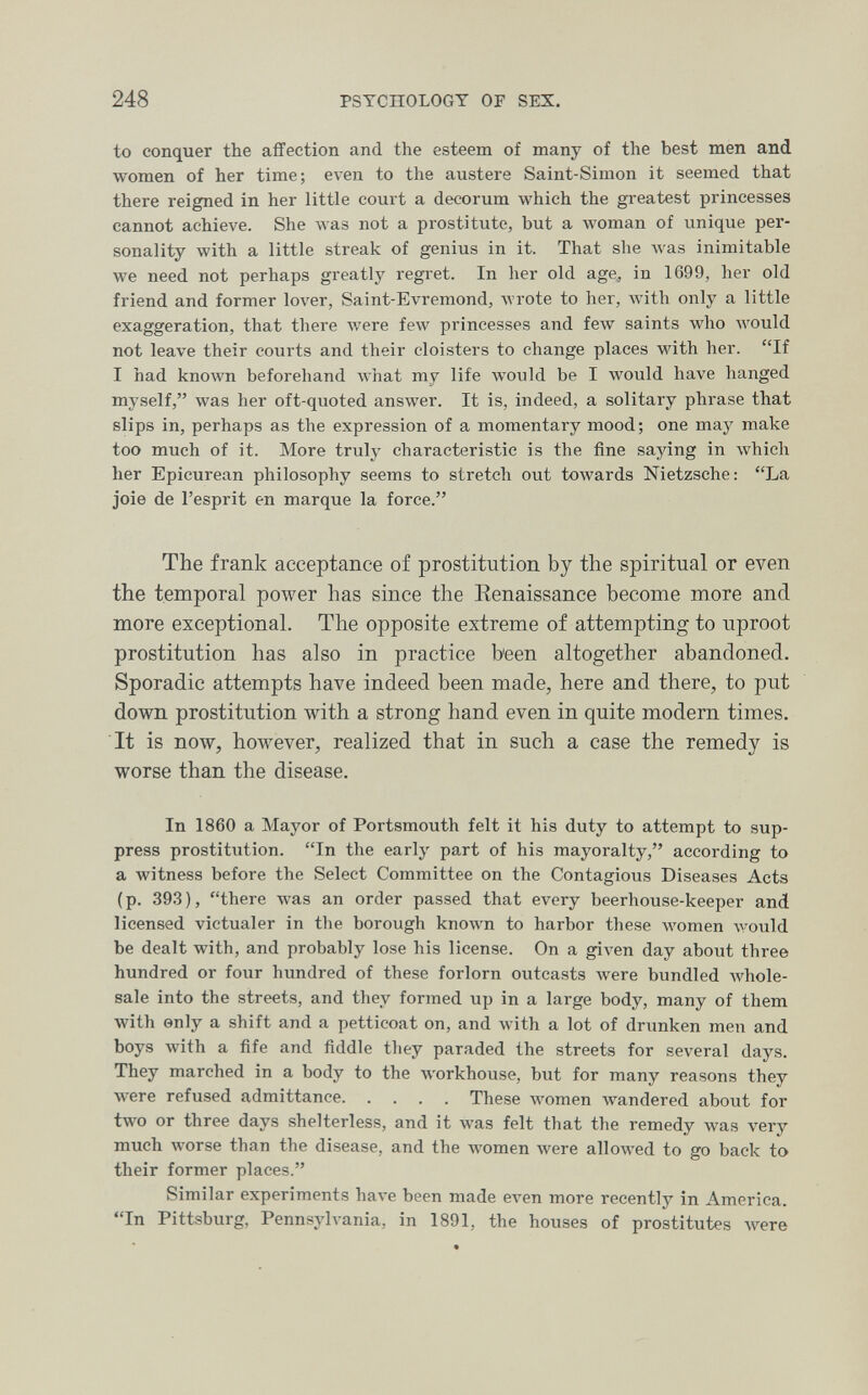 248 PSYCHOLOGY OF SEX. to conquer the affection and the esteem of many of the best men and women of her time; even to the austere Saint-Simon it seemed that there reigned in her little coui't a decorum which the greatest princesses cannot achieve. She Avas not a prostitute, but a луотап of unique per¬ sonality with a little streak of genius in it. That she was inimitable we need not perhaps greatly regret. In her old age, in 1699, her old friend and former 1ол'ег, Saint-Evremond, wrote to her, with only a little exaggeration, that there лvere few princesses and few saints who Avould not leave their courts and their cloisters to change places with her. If I had known beforehand what my life would be I would have hanged myself, was her oft-quoted answer. It is, indeed, a solitary phrase that slips in, perhaps as the expression of a momentary mood; one may make too much of it. More truly characteristic is the fine saying in Avhich her Epicurean philosophy seems to stretch out towards Nietzsche: La joie de l'esprit en marque la force. The frank acceptance of prostitution by the spiritual or even the temporal power has since the Renaissance become more and more exceptional. The opposite extreme of attempting to uproot prostitution has also in practice been altogether abandoned. Sporadic attempts have indeed been made, here and there, to put down prostitution with a strong hand even in quite modern times. It is now, however, realized that in such a case the remedy is worse than the disease. In 1860 a Mayor of Portsmouth felt it his duty to attempt to sup¬ press prostitution. In the early part of his mayoralty, according to a witness before the Select Committee on the Contagious Diseases Acts (p. 393), there was an order passed that every beerhouse-keeper and licensed victualer in the borough known to harbor these Avomen would be dealt with, and probably lose his license. On a given day about three hundred or four hundred of these forlorn outcasts were bundled Avhole- sale into the streets, and they formed up in a large body, many of them with only a shift and a petticoat on, and with a lot of drunken men and boys with a ñfe and fiddle they paraded the streets for several days. They marched in a body to the Avorkhouse, but for many reasons they were refused admittance These women wandered about for two or three days shelterless, and it was felt that the remedy was very much worse than the disease, and the women were allowed to go back to their former places. Similar experiments have been made even more recently in America. In Pittsburg, Pennsylvania, in 1891, the houses of prostitutes луеге