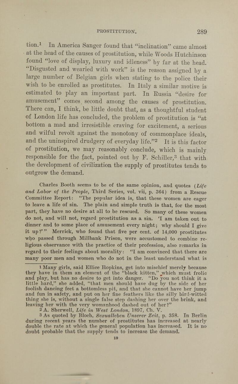 PROSTITUTION. 289 tion.i In America Sanger found that inclination came almost at the head of the causes of prostitution, while Woods Hutchinson found love of display, luxury and idleness by far at the head. Disgusted and wearied with work is the reason assigned by a large number of Belgian girls when stating to the police their wish to be enrolled as prostitutes. In Italy a similar motive is estimated to play an important part. In Eussia desire for amusement comes second among the causes of prostitution. There can, I think, be little doubt that, as a thoughtful student of London life has concluded, the problem of prostitution is at bottom a mad and irresistible craving for excitement, a serious and wilful revolt against the monotony of commonplace ideals, and the uninspired drudgery of everyday life.^ It is this factor of prostitution, we may reasonably conclude, which is mainly responsible for the fact, pointed out by F. Schiller,^ that with the development of civilization the supply of prostitutes tends to outgrow the demand. Charles Booth seems to be of the same opinion, and quotes {Life and Labor of the People, Third Series, vol. vii, p. 364) from a Rescue Committee Report: The popular idea is, that these луотеп are eager to leave a life of sin. The plain and simple truth is that, for the most part, they have no desire at all to be rescued. So many of these women do not, and will not, regard prostitution as a sin. 'I am taken out to dinner and to some place of amusement every night; why should I give it up V  Merrick, who found that five per cent, of 14,000 prostitutes who passed through Millbank Prison, were accustomed to combine re¬ ligious observance with the practice of their profession, also remarks in regard to their feelings about morality : I am comnnced that there are many poor men and women who do not in the least understand what is 1 Many girls, said Ellice Hopkins, get into mischief merely because they have in them an element of the black kitten, ^which must frolic and play, but has no desire to get into danger. Do you not think it a little hard, she added, that men should have dug by the side of her foolish dancing feet a bottomless pit, and that she cannot have her jump and fun in safety, and put on her fine feathers like the silly bird-witted thing she is, without a single false step dashing her over the brink, and leaving her with the very womanhood dashed out of her? 2 A. Sherwell, Life in West London, 1897, Ch. V. 3 As quoted by Bloch, Sexualleben Unserer Zeit,^ p. 358. In Berlin during recent years the number of prostitutes has increased at nearly double the rate at which the general population has increased. It is no doubt probable that the supply tends to increase the demand. 19