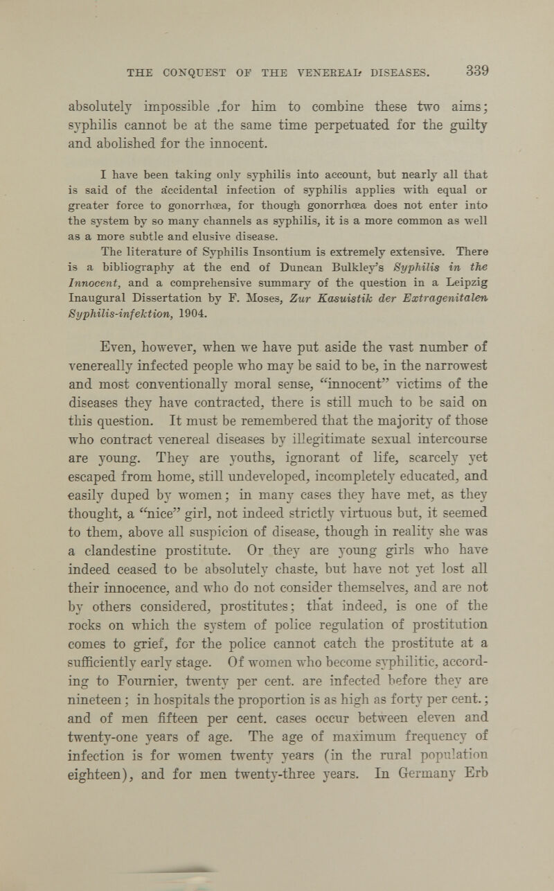 THE CONQUEST OF THE VENEEEAb DISEASES. 339 absolutely impossible .for Mm to combine these two aims; s^-philis cannot be at the same time perpetuated for the guilty and abolished for the innocent. I have been taking only syphilis into account, but nearly all that is said of the accidental infection of syphilis applies with equal or greater force to gonorrhœa, for though gonorrhœa does not enter into the system by so many channels as syphilis, it is a more common as well as a more subtle and elusive disease. The literature of Syphilis Insontium is extremely extensive. There is a bibliography at the end of Duncan Bulkley's Syphilis in the Innocent, and a comprehensive summary of the question in a Leipzig Inaugural Dissertation by F. Moses, Zur Kasuistik der Extragenitalen Syphilis-infektion, 1904. Even, however, when we have put aside the vast number of venereally infected people who may be said to be, in the narrowest and most conventionally moral sense, innocent victims of the diseases they have contracted, there is still much to be said on this question. It must be remembered that the majority of those who contract venereal diseases by illegitimate sexual intercourse are young. They are youths, ignorant of life, scarcely yet escaped from home, still undeveloped, incompletely educated, and easily duped by women; in manj^ cases they have met, as they thought, a ''nice girl, not indeed strictly virtuous but, it seemed to them, above all suspicion of disease, though in reality she was a clandestine prostitute. Or they are young girls who have indeed ceased to be absolutel}'^ chaste, but have not yet lost all their innocence, and who do not consider themselves, and are not by others considered, prostitutes; that indeed, is one of the rocks on which the system of police regulation of prostitution comes to grief, for the police cannot catch the prostitute at a sufficiently early stage. Of women who become s}philitic, accord¬ ing to Foumier, twenty per cent, are infected before they are nineteen ; in hospitals the proportion is as high as fortj' per cent. ; and of men fifteen per cent, cases occur between eleven and twenty-one years of age. The age of maximum frequency of infection is for women twenty years (in the rural population eighteen), and for men twenty-three years. In Germany Erb