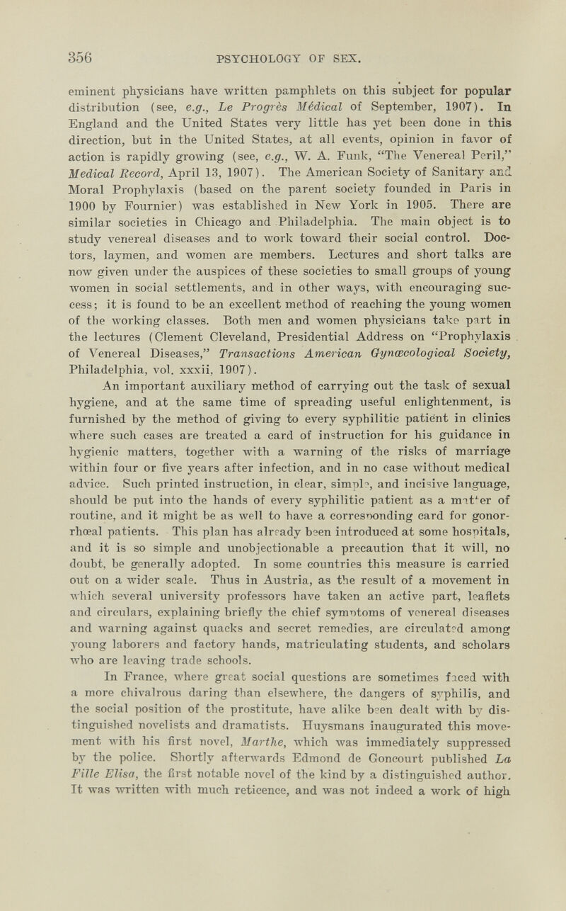 356 PSYCHOLOGY OF SEX. eminent physicians have written pamphlets on this subject for popular distribution (see, e.g., Le Progrès Médical of September, 1907). In England and the United States very little has yet been done in this direction, but in the United States, at all events, opinion in favor of action is rapidly growing (see, e.g., W. A. Funk, The Venereal Peril, Medical Record, April 13, 1907). The American Society of Sanitary and Moral Prophylaxis (based on the parent society founded in Paris in 1900 by Fournier) was established in NeAV York in 1905. There are similar societies in Chicago and Philadelphia. The main object is to study venereal diseases and to work toward their social control. Doe- tors, laymen, and women are members. Lectures and short talks are now given under the auspices of these societies to small groups of young women in social settlements, and in other ways, with encouraging suc¬ cess ; it is found to be an excellent method of reaching the young women of the working classes. Both men and women physicians take part in the lectures (Clement Cleveland, Presidential Address on Prophylaxis of Venereal Diseases, Transactions American Gynœcological Society, Philadelphia, vol. xxxii, 1907). An important auxiliary method of carrying out the task of sexual hygiene, and at the same time of spreading useful enlightenment, is furnished by the method of giving to every syphilitic patient in clinics where such cases are treated a card of instruction for his guidance in hygienic matters, together with a warning of the risks of marriage witliin fovir or five years after infection, and in no case without medical advice. Such printed instruction, in clear, simpb, and incisive language, should be put into the hands of every syphilitic patient as a mif^er of routine, and it might be as well to have a corresiTonding card for gonor- rhœal patients. This plan has alrrady been introduced at some hosriitals, and it is so simple and unobjectionable a precaution that it will, no doubt, be generally adopted. In some countries this measure is carried out on a Avider scale. Thus in Austria, as the result of a movement in which several university professors have taken an active part, leaflets and circulars, explaining briefly the chief symr)toms of venereal diseases and \varning against quacks and secret remedies, are circulat?d among young laborers and factory hands, matriculating students, and scholars лvho are leaving trade schools. In France, where great social questions are sometimes ficed with a more chivalrous daring than elsewhere, the dangers of syphilis, and the social position of the prostitute, have alike b?en dealt with by dis¬ tinguished novelists and dramatists. Huysmans inaugurated this move¬ ment with his first novel, Marthe, which was immediately suppressed by the police. Shortly afterAvards Edmond de Concourt published La Fille Elisa, the first notable novel of the kind by a distinguished author. It was written with much reticence, and was not indeed a work of high