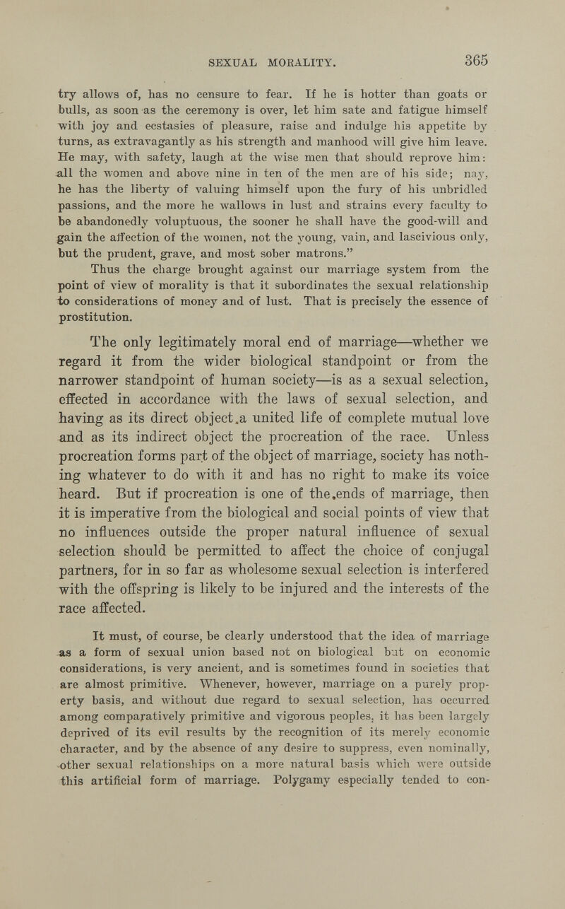 SEXUAL MOEALITY. 365 try allows of, has no censure to fear. If he is hotter than goats or bulls, as soon as the ceremony is over, let him sate and fatigue himself with joy and ecstasies of pleasure, raise and indulge his appetite by turns, as extraA^agantly as his strength and manhood луШ give him leave. He may, with safety, laugh at the Avise men that should reprove him: all the women and above nine in ten of the men are of his side; nay, he has the liberty of valuing himself upon the fury of his unbridled passions, and the more he wallows in lust and strains every facvilty to be abandonedly A'oluptuous, the sooner he shall have the good-will and gain the affection of the лл'отеп, not the young, vain, and lascivious only, but the prudent, grave, and most sober matrons. Thus the charge brought against our marriage system from the point of view of morality is that it subordinates the sexual relationship to considerations of money and of lust. That is precisely the essence of prostitution. The only legitimately moral end of marriage—^whether we regard it from the wider biological standpoint or from the narrower standpoint of human society—is as a sexual selection, effected in accordance with the laws of sexual selection, and having as its direct object .a united life of complete mutual love and as its indirect object the procreation of the race. Unless procreation forms part of the object of marriage, society has noth¬ ing whatever to do with it and has no right to make its voice heard. But if procreation is one of the .ends of marriage, then it is imperative from the biological and social points of view that no influences outside the proper natural influence of sexual selection should be permitted to affect the choice of conjugal partners, for in so far as wholesome sexual selection is interfered with the offspring is likely to be injured and the interests of the race affected. It must, of course, be clearly understood that the idea of marriage as a form of sexual union based not on biological but on economic considerations, is very ancient, and is sometimes found in societies that are almost primitive. Whenever, however, marriage on a purely prop¬ erty basis, and without due regard to sexual selection, has occurred among comparatively primitive and vigorous peoples, it has been largely deprived of its ела1 results by the recognition of its merelj^ economic character, and by the absence of any desire to suppress, even nominally, other sexual relationships on a more natural basis which were outside this artificial form of marriage. Polygamy especially tended to con-