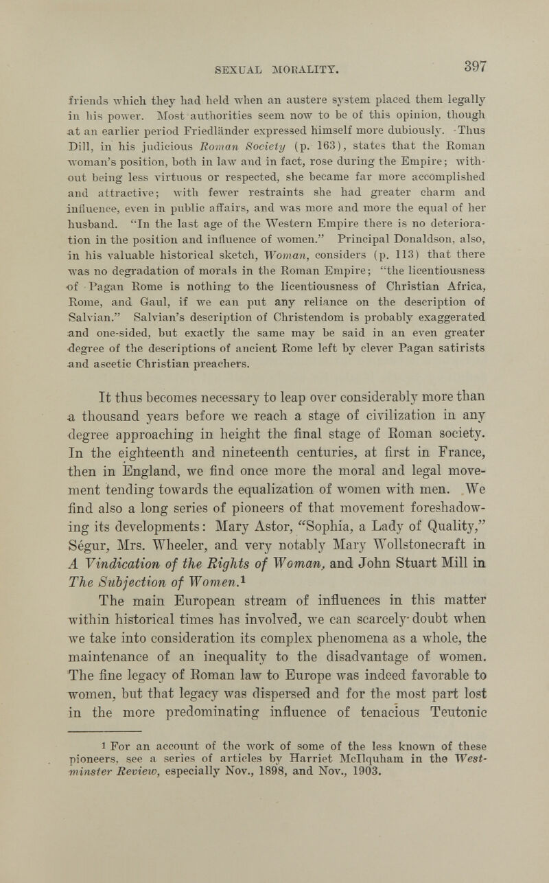 SEXUAL MORALITY. 397 friends which they had held Avhen an austere system placed them legally in his power. Most authorities seem now to be of this opinion, though at an earlier period Friedländer expressed himself more dubiously. -Thus Dill, in his judicious Roman Society (p. 163), states that the Roman woman's position, both in law and in fact, rose during the Empire; with¬ out being less A^irtuous or respected, she became far more accomplished and attractive; with fewer restraints she had greater charm and influence, even in piiblic affairs, and Avas more and more the equal of her husband. In the last age of the Western Empire there is no deteriora¬ tion in the position and inñvience of women. Principal Donaldson, also, in his valuable historical sketch, Woman, considers (p. 113) that there Avas no degi'adation of morals in the Roman Empire; the licentiousness of Pagan Rome is nothing to the licentiousness of Christian Africa, Rome, and Gaul, if we can put any reliance on the description of Salvian. Salvian's description of Christendom is probably exaggerated and one-sided, but exactly the same may be said in an even greater •degi'ee of the descriptions of ancient Rome left by clever Pagan satirists and ascetic Christian preachers. It thus becomes necessary to leap over considerably more than a thousand years before we reach a stage of civilization in any degree approaching in height the final stage of Roman society. In the eighteenth and nineteenth centuries, at first in France, then in England, we find once more the moral and legal move¬ ment tending towards the equalization of women with men. We find also a long series of pioneers of that movement foreshadow¬ ing its developments : Mary Astor, Sophia, a Lady of Quality, Ségur, Mrs. Wheeler, and very notably Mary Wollstonecraft in A Vindication of the Rights of Woman, and John Stuart Mill in The Subjection of WomenA The main European stream of influences in this matter within historical times has involved, we can scarcely doubt when we take into consideration its complex phenomena as a whole, the maintenance of an inequality to the disadvantage of women. The fine legacy of Roman law to Europe was indeed favorable to women, but that legacy was dispersed and for the most part lost in the more predominating influence of tenacious Teutonic 1 For an account of the work of some of the less known of these pioneers, see a series of articles by Harriet Mcllquham in the West¬ minster Review, especially Nov., 1898, and Nov., 1903.